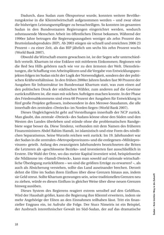 Dadurch, dass Sudan zum Ölexporteur wurde, konnten weitere Bevölke-
rungskreise in die Klientelwirtschaft aufgenommen werden – und zwar ohne
die bisherigen Leistungsempfänger zu benachteiligen. So konnten im gesamten
Sudan in den Bundesstaaten Regierungen eingerichtet werden, wodurch
zehntausende Menschen Arbeit im öffentlichen Dienst bekamen. Während der
1990er Jahre betrugen die Regierungsausgaben weniger als zehn Prozent des
Bruttoinlandsprodukts (BIP). Ab 2003 stiegen sie schnell und erreichten 2006 23
Prozent – zu einer Zeit, als das BIP jährlich um sechs bis zehn Prozent wuchs
(World Bank 2007).
    Obwohl die Wirtschaft enorm gewachsen ist, ist der Segen sehr unterschied-
lich verteilt. Khartum ist eine Enklave mit mittlerem Einkommen; Regionen wie
die Red Sea Hills gehören nach wie vor zu den ärmsten der Welt. Dienstleis-
tungen, die Schaffung von Arbeitsplätzen und die Vergabe von Entwicklungspro-
jekten folgen im Sudan nicht der Logik der Notwendigkeit, sondern der der politi-
schen Kräfteverhältnisse. In den frühen 2000er Jahren fanden fast 90 Prozent der
Ausgaben für Infrastruktur im Bundesstaat Khartum statt, was zum einen auf
den politischen Druck der städtischen Wähler, zum anderen auf die Gewinne
zurückzuführen ist, die man mit solchen Aufträgen machen konnte. In der Phase
des Friedensabkommens sind etwa 60 Prozent der Ausgaben für Entwicklung in
fünf große Projekte geflossen, insbesondere in den Merowe-Staudamm, die alle
innerhalb des zentralen «Dreiecks» im Norden liegen (World Bank 2007).
    Dieses Ungleichgewicht geht auf Vorstellungen innerhalb der NCP zurück.
Man glaubt, das zentrale «Dreieck» des Sudans könne ohne den Süden und den
Westen des Landes überleben und stünde ohne die problematischen Randge-
biete sogar besser da. Diese Tendenz, verbunden mit dem Namen des früheren
Finanzministers Abdel Rahim Hamdi, ist islamistisch und eine Form des nördli-
chen Separatismus. Seine Wurzeln reichen weit zurück: Im 19. Jahrhundert war
der Sudan in die zentralen «Metropolprovinzen» und die entlegenen «Militärpro-
vinzen» geteilt. Anfang des zwanzigsten Jahrhunderts bezeichneten die Briten
die Letzteren als «geschlossene Bezirke» und investierten fast ausschließlich in
Erstere. Die Wahl der Orte, wo das meiste Kapital investiert wird, beispielsweise
die Nildämme im «Hamdi-Dreieck», kann man sowohl auf rationale wirtschaft-
liche Überlegung zurückführen – wo sind die größten Erträge zu erwarten? –, als
auch als Absicherung verstehen, sollte das Land auseinander brechen. Derzeit
dehnt die Elite im Sudan ihren Einfluss über diese Grenzen hinaus aus, indem
                                                                                    Sudan – Kein leichter Weg in die Zukunft




sie Geld streut. Sollte Khartum gezwungen sein, seine traditionellen Grenzen neu
zu ziehen, würde es diesen Einfluss in gleicher Weise über diese neuen Grenzen
hinweg ausüben.
    Dieses System des Regierens reagiert extrem sensibel auf den Geldfluss.
Wird der Haushalt größer, kann die Regierung ihre Klientel erweitern, indem sie
mehr Angehörige der Eliten an den Einnahmen teilhaben lässt. Tritt ein finan-
zieller Engpass ein, ist Aufruhr die Folge. Der Sturz Nimeiris ist ein Beispiel,
der Ausbruch interethnischer Gewalt im Süd-Sudan, der auf das dramatische



18
 