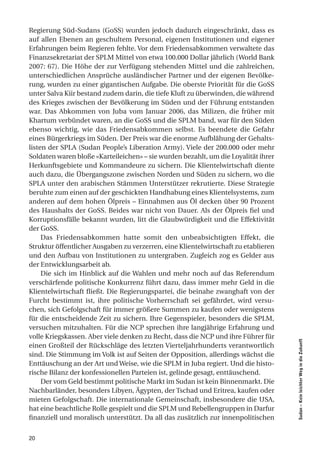 Regierung Süd-Sudans (GoSS) wurden jedoch dadurch eingeschränkt, dass es
auf allen Ebenen an geschultem Personal, eigenen Institutionen und eigener
Erfahrungen beim Regieren fehlte. Vor dem Friedensabkommen verwaltete das
Finanzsekretariat der SPLM Mittel von etwa 100.000 Dollar jährlich (World Bank
2007: 67). Die Höhe der zur Verfügung stehenden Mittel und die zahlreichen,
unterschiedlichen Ansprüche ausländischer Partner und der eigenen Bevölke-
rung, wurden zu einer gigantischen Aufgabe. Die oberste Priorität für die GoSS
unter Salva Kiir bestand zudem darin, die tiefe Kluft zu überwinden, die während
des Krieges zwischen der Bevölkerung im Süden und der Führung entstanden
war. Das Abkommen von Juba vom Januar 2006, das Milizen, die früher mit
Khartum verbündet waren, an die GoSS und die SPLM band, war für den Süden
ebenso wichtig, wie das Friedensabkommen selbst. Es beendete die Gefahr
eines Bürgerkriegs im Süden. Der Preis war die enorme Aufblähung der Gehalts-
listen der SPLA (Sudan People’s Liberation Army). Viele der 200.000 oder mehr
Soldaten waren bloße «Karteileichen» – sie wurden bezahlt, um die Loyalität ihrer
Herkunftsgebiete und Kommandeure zu sichern. Die Klientelwirtschaft diente
auch dazu, die Übergangszone zwischen Norden und Süden zu sichern, wo die
SPLA unter den arabischen Stämmen Unterstützer rekrutierte. Diese Strategie
beruhte zum einen auf der geschickten Handhabung eines Klientelsystems, zum
anderen auf dem hohen Ölpreis – Einnahmen aus Öl decken über 90 Prozent
des Haushalts der GoSS. Beides war nicht von Dauer. Als der Ölpreis fiel und
Korruptionsfälle bekannt wurden, litt die Glaubwürdigkeit und die Effektivität
der GoSS.
     Das Friedensabkommen hatte somit den unbeabsichtigten Effekt, die
Struktur öffentlicher Ausgaben zu verzerren, eine Klientelwirtschaft zu etablieren
und den Aufbau von Institutionen zu untergraben. Zugleich zog es Gelder aus
der Entwicklungsarbeit ab.
     Die sich im Hinblick auf die Wahlen und mehr noch auf das Referendum
verschärfende politische Konkurrenz führt dazu, dass immer mehr Geld in die
Klientelwirtschaft fließt. Die Regierungspartei, die beinahe zwanghaft von der
Furcht bestimmt ist, ihre politische Vorherrschaft sei gefährdet, wird versu-
chen, sich Gefolgschaft für immer größere Summen zu kaufen oder wenigstens
für die entscheidende Zeit zu sichern. Ihre Gegenspieler, besonders die SPLM,
versuchen mitzuhalten. Für die NCP sprechen ihre langjährige Erfahrung und
volle Kriegskassen. Aber viele denken zu Recht, dass die NCP und ihre Führer für
                                                                                     Sudan – Kein leichter Weg in die Zukunft




einen Großteil der Rückschläge des letzten Vierteljahrhunderts verantwortlich
sind. Die Stimmung im Volk ist auf Seiten der Opposition, allerdings wächst die
Enttäuschung an der Art und Weise, wie die SPLM in Juba regiert. Und die histo-
rische Bilanz der konfessionellen Parteien ist, gelinde gesagt, enttäuschend.
     Der vom Geld bestimmt politische Markt im Sudan ist kein Binnenmarkt. Die
Nachbarländer, besonders Libyen, Ägypten, der Tschad und Eritrea, kaufen oder
mieten Gefolgschaft. Die internationale Gemeinschaft, insbesondere die USA,
hat eine beachtliche Rolle gespielt und die SPLM und Rebellengruppen in Darfur
finanziell und moralisch unterstützt. Da all das zusätzlich zur innenpolitischen


20
 