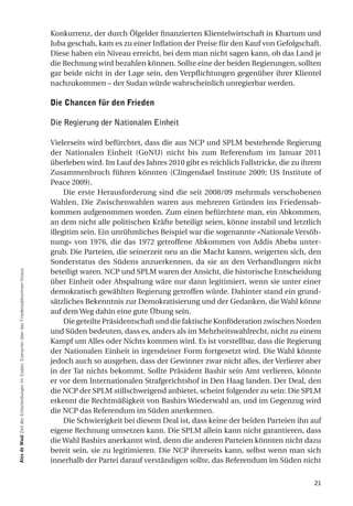 Konkurrenz, der durch Ölgelder finanzierten Klientelwirtschaft in Khartum und
                                                                                            Juba geschah, kam es zu einer Inflation der Preise für den Kauf von Gefolgschaft.
                                                                                            Diese haben ein Niveau erreicht, bei dem man nicht sagen kann, ob das Land je
                                                                                            die Rechnung wird bezahlen können. Sollte eine der beiden Regierungen, sollten
                                                                                            gar beide nicht in der Lage sein, den Verpflichtungen gegenüber ihrer Klientel
                                                                                            nachzukommen – der Sudan würde wahrscheinlich unregierbar werden.

                                                                                            die chancen für den frieden

                                                                                            Die Regierung der Nationalen Einheit

                                                                                            Vielerseits wird befürchtet, dass die aus NCP und SPLM bestehende Regierung
                                                                                            der Nationalen Einheit (GoNU) nicht bis zum Referendum im Januar 2011
                                                                                            überleben wird. Im Lauf des Jahres 2010 gibt es reichlich Fallstricke, die zu ihrem
                                                                                            Zusammenbruch führen könnten (Clingendael Institute 2009; US Institute of
                                                                                            Peace 2009).
                                                                                                 Die erste Herausforderung sind die seit 2008/09 mehrmals verschobenen
                                                                                            Wahlen. Die Zwischenwahlen waren aus mehreren Gründen ins Friedensab-
                                                                                            kommen aufgenommen worden. Zum einen befürchtete man, ein Abkommen,
                                                                                            an dem nicht alle politischen Kräfte beteiligt seien, könne instabil und letztlich
                                                                                            illegitim sein. Ein unrühmliches Beispiel war die sogenannte «Nationale Versöh-
                                                                                            nung» von 1976, die das 1972 getroffene Abkommen von Addis Abeba unter-
                                                                                            grub. Die Parteien, die seinerzeit neu an die Macht kamen, weigerten sich, den
                                                                                            Sonderstatus des Südens anzuerkennen, da sie an den Verhandlungen nicht
                                                                                            beteiligt waren. NCP und SPLM waren der Ansicht, die historische Entscheidung
alex de Waal Zeit der Entscheidungen im Sudan: Szenarien über das Friedensabkommen hinaus




                                                                                            über Einheit oder Abspaltung wäre nur dann legitimiert, wenn sie unter einer
                                                                                            demokratisch gewählten Regierung getroffen würde. Dahinter stand ein grund-
                                                                                            sätzliches Bekenntnis zur Demokratisierung und der Gedanken, die Wahl könne
                                                                                            auf dem Weg dahin eine gute Übung sein.
                                                                                                 Die geteilte Präsidentschaft und die faktische Konföderation zwischen Norden
                                                                                            und Süden bedeuten, dass es, anders als im Mehrheitswahlrecht, nicht zu einem
                                                                                            Kampf um Alles oder Nichts kommen wird. Es ist vorstellbar, dass die Regierung
                                                                                            der Nationalen Einheit in irgendeiner Form fortgesetzt wird. Die Wahl könnte
                                                                                            jedoch auch so ausgehen, dass der Gewinner zwar nicht alles, der Verlierer aber
                                                                                            in der Tat nichts bekommt. Sollte Präsident Bashir sein Amt verlieren, könnte
                                                                                            er vor dem Internationalen Strafgerichtshof in Den Haag landen. Der Deal, den
                                                                                            die NCP der SPLM stillschweigend anbietet, scheint folgender zu sein: Die SPLM
                                                                                            erkennt die Rechtmäßigkeit von Bashirs Wiederwahl an, und im Gegenzug wird
                                                                                            die NCP das Referendum im Süden anerkennen.
                                                                                                 Die Schwierigkeit bei diesem Deal ist, dass keine der beiden Parteien ihn auf
                                                                                            eigene Rechnung umsetzen kann. Die SPLM allein kann nicht garantieren, dass
                                                                                            die Wahl Bashirs anerkannt wird, denn die anderen Parteien könnten nicht dazu
                                                                                            bereit sein, sie zu legitimieren. Die NCP ihrerseits kann, selbst wenn man sich
                                                                                            innerhalb der Partei darauf verständigen sollte, das Referendum im Süden nicht


                                                                                                                                                                            21
 