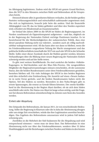 im Alleingang legitimieren. Zudem wird die SPLM mit gutem Grund fürchten,
dass die NCP in den Monaten zwischen Wahl und Referendum all ihr Verspre-
chen bricht.
    Dennoch könnte alles in geordneten Bahnen verlaufen, da die beiden großen
Parteien verfassungsrechtlich und wirtschaftlich aufeinander angewiesen sind.
Um sich zu legitimieren, braucht jede Seite die andere. Und die finanzielle
Abhängigkeit vom Öl, das im Süden gefördert und über den Norden exportiert
wird, erfordert ein Mindestmaß an Zusammenarbeit.
    Im Verlauf des Jahres 2009 ist die SPLM im Süden als Regierungspartei, im
Norden zunehmend als Oppositionspartei aufgetreten – und das, obgleich sie
in der Regierung der Nationalen Einheit wichtige Positionen innehat. Es ist
bezeichnend für die Merkwürdigkeiten der sudanesischen Politik, dass eine
derart paradoxe Haltung nicht nur toleriert , sondern auch als völlig nachvoll-
ziehbar wahrgenommen wird. All das kann aber nur dann so bleiben, wenn die
im Friedensabkommen vorgesehene Teilung der Macht unangetastet und das
politische Kräfteverhältnis innerhalb der NCP wie auch der SPLM in der Schwebe
bleibt. Sollte einer dieser Zustände durch die Wahlen gestört werden, könnten
Verhandlungen über die Bildung einer neuen Regierung der Nationalen Einheit
schwierig werden und auf der Stelle treten.
    Es gibt zwei weitere Konfliktherde. Da sind zunächst die beiden «Volksbe-
fragungen» in Süd-Kordofan und der Blue-Nile-Provinz. Die neugewählten
Mitglieder der Regionalversammlungen müssen entscheiden, ob der autonome
Status, den die beiden Bundesstaaten unter dem Friedensabkommen genießen,
bestehen bleiben soll. Für viele Anhänger der SPLM in den beiden Regionen
wird dies sicherlich eine Enttäuschung. Die Aussicht auf einen «Neuen Sudan»
ist in weite Ferne gerückt, und die beiden Bundesstaaten haben nicht die
Option, Teil des Südens zu werden. Besonders in den Nuba-Bergen gibt es
ernste Spannungen, die erneut zu Gewalt führen könnten. Der zweite Konflikt-
herd ist die Abstimmung in der Region Abyei darüber, ob sie sich dem Süden
anschließt oder nicht. Der Status von Abyei ist lange schon strittig, und die Frage,
wer bei diesem Referendum stimmberechtigt ist, könnte zum Stein des Anstoßes
werden.

Einheit oder Abspaltung
                                                                                       Sudan – Kein leichter Weg in die Zukunft




Der Zeitpunkt des Referendums, der Januar 2011, ist von entscheidender Bedeu-
tung. Sollte die Regierung in Khartum oder die in Juba die Abstimmung absagen
oder um einige Zeit verschieben, würde das ihre Legitimation unrettbar beschä-
digen. Das Ergebnis des Referendums umzusetzen wird in jedem Fall äußert
schwierig sein.
    Zweifellos ist die Mehrheit der Süd-Sudanesen für die Abspaltung und wird
entsprechend stimmen – wenn man sie denn lässt. Das Referendum ist eine
Abstimmung nicht nur über das Friedensabkommen, sondern über 55 Jahre
Unabhängigkeit und die Beziehungen zwischen Norden und Süden in den letzten


22
 