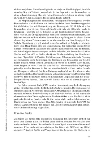 einhundert Jahren. Ein anderes Ergebnis, als ein Ja zur Unabhängigkeit, ist nicht
                                                                                            denkbar. Nur ein Visionär, jemand, der in der Lage wäre, das Referendum zu
                                                                                            einer Volksabstimmung über die Zukunft zu machen, könnte an dieser Logik
                                                                                            etwas ändern. Seit Garangs Tod ist so jemand nicht in Sicht.
                                                                                                Die Abspaltung ist nicht aufzuhalten. Verlangsamt oder ausgesetzt werden
                                                                                            könnte sie durch Maßnahmen, von denen aber keine in der Bevölkerung großen
                                                                                            Rückhalt hätte. Nur mit Unterstützung der Führung der SPLM ließe sich das
                                                                                            Referendum verschieben. Einen solchen Schritt zieht die SPLM aber nicht in
                                                                                            Erwägung – und täte sie es, bekäme sie ein Legitimationsproblem. Realisti-
                                                                                            scher wäre es, die Übergangsperiode nach dem Referendum zu verlängern. Das
                                                                                            Friedensabkommen handelt den Prozess der Abspaltung nur in einem Zusatz
                                                                                            ab und legt einen Zeitraum von sechs Monaten bis zur Unabhängigkeit fest.
                                                                                            Soll die Abspaltung geregelt verlaufen, werden zahlreiche Aufgaben zu bewäl-
                                                                                            tigen sein. Hauptfragen sind die Grenzziehung, der zukünftige Status der im
                                                                                            Norden lebenden Süd-Sudanesen und der im Süden lebenden Nord-Sudanesen,
                                                                                            die Aufteilung des Staatsvermögens und der Schulden, der Status der SPLM im
                                                                                            Norden und der NCP im Süden, die Quote für die Aufteilung der Einnahmen
                                                                                            aus dem Ölgeschäft, die Position des Südens zum Abkommen über die Nutzung
                                                                                            des Nilwassers sowie Regelungen für Nomaden, die Ressourcen auf beiden
                                                                                            Seiten nutzen. Unter idealen Verhältnissen würde es mehrere Jahre dauern,
                                                                                            diese Fragen zu lösen. Dass bis zum Juli 2011 einvernehmliche Regelungen
                                                                                            gefunden werden können, ist höchst unwahrscheinlich. Eine zweite Periode
                                                                                            des Übergangs, während der diese Probleme verhandelt werden können, wäre
                                                                                            deshalb vorstellbar. Das Gesetz über die Volksabstimmung vom Dezember 2009
                                                                                            sieht vor, dass die Parteien nach dem Referendum Gespräche über ihre Bezie-
alex de Waal Zeit der Entscheidungen im Sudan: Szenarien über das Friedensabkommen hinaus




                                                                                            hungen führen müssen. Dies wäre ein Ansatz, sich mit all diesen Fragen zu
                                                                                            beschäftigen.
                                                                                                Das Referendum stellt die SPLM vor eine Herausforderung. In der Bewegung
                                                                                            gibt es nicht Wenige, die für die Einheit des Sudans eintreten. Die meisten davon
                                                                                            stammen aus dem Norden und haben die SPLM während des Krieges unterstützt,
                                                                                            etwa die Nuba und die Bevölkerung in der Blue-Nile-Provinz. Im Fall einer nicht
                                                                                            einvernehmlichen Trennung bestünde für diese Völker – und für die SPLM als
                                                                                            politische Partei im Norden – die Gefahr, unterdrückt und verfolgt zu werden.
                                                                                            Das Schicksal der Nuba und der Blue-Nile-Provinz ist innerhalb der SPLM das
                                                                                            stärkste Argument dafür, den Prozess der Selbstbestimmung im Süden schritt-
                                                                                            weise und entschleunigt zu gestalten.

                                                                                            Krieg oder Frieden

                                                                                            Zu Beginn des Jahres 2010 existiert die Regierung der Nationalen Einheit nur
                                                                                            noch dem Namen nach. Sie bildet keine Einheit, sondern besteht aus zwei
                                                                                            widerstrebenden Teilen, die aus bloßer Notwendigkeit zusammenarbeiten und
                                                                                            von einer Krise in die nächste schlittern. Die Führer der NCP und der SPLM,
                                                                                            darunter Präsident Bashir und Vizepräsident Kiir, betonen, die Rückkehr zu


                                                                                                                                                                          23
 