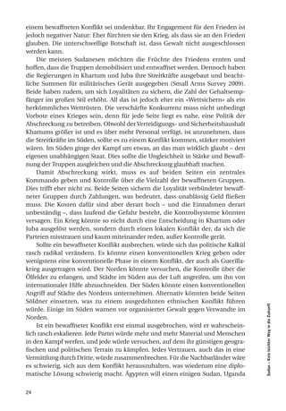 einem bewaffneten Konflikt sei undenkbar. Ihr Engagement für den Frieden ist
jedoch negativer Natur: Eher fürchten sie den Krieg, als dass sie an den Frieden
glauben. Die unterschwellige Botschaft ist, dass Gewalt nicht ausgeschlossen
werden kann.
    Die meisten Sudanesen möchten die Früchte des Friedens ernten und
hoffen, dass die Truppen demobilisiert und entwaffnet werden. Dennoch haben
die Regierungen in Khartum und Juba ihre Streitkräfte ausgebaut und beacht-
liche Summen für militärisches Gerät ausgegeben (Small Arms Survey 2009).
Beide haben zudem, um sich Loyalitäten zu sichern, die Zahl der Gehaltsemp-
fänger im großen Stil erhöht. All das ist jedoch eher ein «Wettsichern» als ein
herkömmliches Wettrüsten. Die verschärfte Konkurrenz muss nicht unbedingt
Vorbote eines Krieges sein, denn für jede Seite liegt es nahe, eine Politik der
Abschreckung zu betreiben. Obwohl der Verteidigungs- und Sicherheitshaushalt
Khartums größer ist und es über mehr Personal verfügt, ist anzunehmen, dass
die Streitkräfte im Süden, sollte es zu einem Konflikt kommen, stärker motiviert
wären. Im Süden ginge der Kampf um etwas, an das man wirklich glaubt – den
eigenen unabhängigen Staat. Dies sollte die Ungleichheit in Stärke und Bewaff-
nung der Truppen ausgleichen und die Abschreckung glaubhaft machen.
    Damit Abschreckung wirkt, muss es auf beiden Seiten ein zentrales
Kommando geben und Kontrolle über die Vielzahl der bewaffneten Gruppen.
Dies trifft eher nicht zu. Beide Seiten sichern die Loyalität verbündeter bewaff-
neter Gruppen durch Zahlungen, was bedeutet, dass unablässig Geld fließen
muss. Die Kosten dafür sind aber derart hoch – und die Einnahmen derart
unbeständig –, dass laufend die Gefahr besteht, die Kontrollsysteme könnten
versagen. Ein Krieg könnte so nicht durch eine Entscheidung in Khartum oder
Juba ausgelöst werden, sondern durch einen lokalen Konflikt der, da sich die
Parteien misstrauen und kaum miteinander reden, außer Kontrolle gerät.
    Sollte ein bewaffneter Konflikt ausbrechen, würde sich das politische Kalkül
rasch radikal verändern. Es könnte einen konventionellen Krieg geben oder
wenigstens eine konventionelle Phase in einem Konflikt, der auch als Guerilla-
krieg ausgetragen wird. Der Norden könnte versuchen, die Kontrolle über die
Ölfelder zu erlangen, und Städte im Süden aus der Luft angreifen, um ihn von
internationaler Hilfe abzuschneiden. Der Süden könnte einen konventionellen
Angriff auf Städte des Nordens unternehmen. Alternativ könnten beide Seiten
Söldner einsetzen, was zu einem ausgedehnten ethnischen Konflikt führen
                                                                                    Sudan – Kein leichter Weg in die Zukunft




würde. Einige im Süden warnen vor organisierter Gewalt gegen Verwandte im
Norden.
    Ist ein bewaffneter Konflikt erst einmal ausgebrochen, wird er wahrschein-
lich rasch eskalieren. Jede Partei würde mehr und mehr Material und Menschen
in den Kampf werfen, und jede würde versuchen, auf dem ihr günstigen geogra-
fischen und politischen Terrain zu kämpfen. Jedes Vertrauen, auch das in eine
Vermittlung durch Dritte, würde zusammenbrechen. Für die Nachbarländer wäre
es schwierig, sich aus dem Konflikt herauszuhalten, was wiederum eine diplo-
matische Lösung schwierig macht. Ägypten will einen einigen Sudan, Uganda


24
 