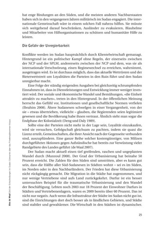 hat enge Bindungen an den Süden, und die meisten anderen Nachbarstaaten
                                                                                            haben sich in den vergangenen Jahren militärisch im Sudan engagiert. Die inter-
                                                                                            nationale Gemeinschaft wäre in einem solchen Fall nahezu hilflos. Sie müsste
                                                                                            sich weitgehend darauf beschränken, Ausländer zu evakuieren, Blauhelme
                                                                                            und Mitarbeiter von Hilfsorganisationen zu schützen und humanitäre Hilfe zu
                                                                                            leisten.

                                                                                            Die Gefahr der Unregierbarkeit

                                                                                            Konflikte werden im Sudan hauptsächlich durch Klientelwirtschaft gemanagt.
                                                                                            Hintergrund ist ein politischer Kampf ohne Regeln, der einerseits zwischen
                                                                                            der NCP und der SPLM, andererseits zwischen der NCP und dem, was sie als
                                                                                            internationale Verschwörung, einen Regimewechsel zu erreichen, wahrnimmt,
                                                                                            ausgetragen wird. Es ist durchaus möglich, dass das aktuelle Wettrüsten und der
                                                                                            Bieterwettstreit um Loyalitäten die Parteien in den Ruin führt und den Sudan
                                                                                            unregierbar macht.
                                                                                                Eine Folge der ständig steigenden Ausgaben bei gleichzeitig schrumpfenden
                                                                                            Einnahmen ist, dass in Dienstleistungen und Entwicklung immer weniger inves-
                                                                                            tiert wird. Der soziale und ökonomische Wandel und Bemühungen, «die Einheit
                                                                                            attraktiv zu machen», treten in den Hintergrund. In der öffentlichen Meinung
                                                                                            herrscht das Gefühl vor, Institutionen und gesellschaftliche Normen verfielen
                                                                                            (Ibrahim 2008). Ältere Sudanesen schwelgen in einer Vergangenheit, von der
                                                                                            sie – etwas übertrieben, vielleicht – glauben, die Regierenden seien legitimiert
                                                                                            gewesen und die Bevölkerung habe ihnen vertraut. Ähnlich sieht man sogar die
                                                                                            Endphase der Kolonialzeit (Deng und Daly 1989).
alex de Waal Zeit der Entscheidungen im Sudan: Szenarien über das Friedensabkommen hinaus




                                                                                                Sollte eine der Parteien nicht mehr in der Lage sein, Loyalität einzukaufen,
                                                                                            wird sie versuchen, Gefolgschaft gleichsam zu pachten, indem sie quasi die
                                                                                            Lizenz erteilt, Gemeinschaften, die ihrer Ansicht nach der Gegenseite verbunden
                                                                                            sind, auszuplündern. Eine ganze Reihe solcher kostengünstiger, von Milizen
                                                                                            durchgeführter Aktionen gegen Aufständische hat bereits zur Verwüstung vieler
                                                                                            Randgebiete des Landes geführt (de Waal 2007).
                                                                                                Der Sudan macht aktuell einen tief greifenden, raschen und ungeplanten
                                                                                            Wandel durch (Munzoul 2008). Der Grad der Urbanisierung hat beinahe 50
                                                                                            Prozent erreicht. Die Zahlen für den Süden sind umstritten, aber es kann gut
                                                                                            sein, dass die Hälfte aller Süd-Sudanesen in Städten wohnt – sei es im Süden,
                                                                                            im Norden oder in den Nachbarländern. Der Frieden hat diese Urbanisierung
                                                                                            nicht rückgängig gemacht. Die Migration in die Städte hat zugenommen, und
                                                                                            nur wenige Vertriebene sind aufs Land zurückgekehrt. Darfur ist ein besser
                                                                                            untersuchtes Beispiel für die traumatische Urbanisierung und den Wandel
                                                                                            der Beschäftigung. Lebten noch 2003 nur 18 Prozent der Einwohner Darfurs in
                                                                                            Städten und Vertriebenenlagern, waren es 2009 bereits über 60 Prozent. Das ist
                                                                                            nicht nur negativ. Auch wenn die Infrastruktur der Städte im Sudan nicht gut ist,
                                                                                            sind die Einrichtungen dort doch besser als in ländlichen Gebieten, und Städte
                                                                                            sind stabiler und gewaltärmer. Die Wirtschaft in den Städten ist dynamischer.


                                                                                                                                                                          25
 