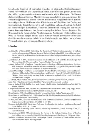 besteht, die Frage ist, ob der Sudan regierbar ist oder nicht. Der fortdauernde
Verfall von Vertrauen und Legitimation hat zu einer Situation geführt, in der sich
die beiden regierenden Parteien nur noch an die Macht klammern. Die Kosten
dafür, zwei konkurrierende Machtzentren zu unterhalten, von denen jedes die
Vernichtung durch das andere fürchtet, könnten die Möglichkeiten des Landes
übersteigen. Wenn die Kosten einer Klientelwirtschaft die Mittel des Zahlherren
übersteigen, ist der einfachste Weg, sich Loyalität zu sichern, der, einen Freibrief
für Plünderungen auszustellen. Sollte die umstrittene Teilung des Landes zu
einem Dominoeffekt und der Zersplitterung des Sudans führen, könnten die
Regierenden die Opfer solcher Plünderungen zu Ausländern erklären, für deren
Wohl sie nicht zu sorgen hätten. In der Zukunft werden Beobachter in der Zeit
des Friedensabkommens vielleicht ein Zwischenspiel der Ruhe, der schönen
Versprechungen und verpassten Chancen sehen.

literatur

Abdalla, Abd al Wahab 2009, «Liberating the Bantustans? On the reactionary nature of Sudan’s
     provincial ‚revolutions’, Making Sense of Darfur, 8. September 2009, http://blog.ssrc,org/
     darfur/2009/09/08/liberating-the-bantustans-on-the-futility-of-sudanese-provincial-re-
     volutions/
Abdel Salam, A. H. 2001, «Constitutionalism», in Abdel Salam, A: H. und Alex de Waal (Hg.): The
     Phoenix State: Civil Society and the Future of Sudan, Trenton, NJ.
African Rights 1997, «Food and Power in Sudan: A Critique of Humanitarianism», London,
     African Rights, einsehbar unter http://www.justiceafrica.org/publishing/online-books/
     food-and-power-in-sudan-a-critique-of-humanitarianism/
African Union High-Level Panel on Darfur 2009, «Darfur: The Quest for Peace, Justice and Recon-
     ciliation,» Addis Abeba, African Union Peace and Security Council, PSC/AHG/2(CCVII), 29.
     Oktober 2009, http://blog.ssrc.org/darfur/wp-content/uploads/2009/10/AUPD-Report-
     Final-October-2009.pdf
Al-Effendi, Abdel Wahab 1991, Turbai’s Revolution: Islam and power in Sudan, London
Alier, Abel 1992, Southern Sudan: Too Many Agreements Dishonoured, London
Brown, Richard 1992, Public Debt and Provate Wealth: Debt, Capital Flight and the IMF in
     Sudan, London
Clingendael Institute 2009, «Sudan 2012: Scenarios for the Future», Den Haag, http://www.
     clingendael.nl/publications/2009/20090914_csop_lijn.pdf
Deng, Francis 1995, War of Visions: Conflict of Identities in the Sudan, Washington DC
Deng, Francis, und Martin Daly (1989): Bonds of Silk: The Human Factor in the British Adminis-
     tration of the Sudan, East Lansing
de Waal, Alex 2005, «Who are the Darfurians? Arab and African Identities, Violence and External
                                                                                                  Sudan – Kein leichter Weg in die Zukunft




     Engagement», African Affairs, 104, 2005, S. 181-205
Ibrahim, Abdullahi 2008, Manichean Delirium: Decolonizing the Judiciary and Islamic Renewal
     in the Sudan, 1898-1985, Leiden
International Crisis Group 2009, «Sudan: Preventing Implosion», Africa Briefing Nr. 68, 17.
     Dezember 2009
Munzoul, Assal 2008, «Urbanization and the Future of the Sudan», Making Sense of Darfur,
     http://blogs.ssrc.org/darfur/2008/01/29/urbanization-and-the-future-/, 29. Januar 2008
National Democratic Institute 2009, Losing Hope: Citizen Perceptions of Peace and Reconcilia-
     tion in the Three Areas, Washington DC




28
 