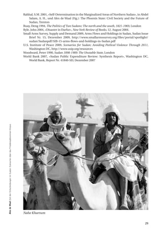 Rahhal, S.M. 2001, «Self-Determination in the Marginalized Areas of Northern Sudan», in Abdel
                                                                                                Salam, A. H., und Alex de Waal (Hg.): The Phoenix State: Civil Society and the Future of
                                                                                                Sudan, Trenton
                                                                                            Ruay, Deng 1994, The Politics of Two Sudans: The north and the south, 1821-1969, London
                                                                                            Ryle, John 2004, «Disaster in Darfur», New York Review of Books, 12. August 2004.
                                                                                            Small Arms Survey, Supply and Demand 2009, Arms Flows and Holdings in Sudan, Sudan Issue
                                                                                                Brief Nr. 15, Dezember 2009, http://www.smallarmssurvey.org/files/portal/spotlight/
                                                                                                sudan/Sudanpdf/SIB-15-arms-flows-and-holdings-in-Sudan.pdf
                                                                                            U.S. Institute of Peace 2009, Scenarios for Sudan: Avoiding Potlical Violence Through 2011,
                                                                                                Washington DC, http://www.usip.org/resources
                                                                                            Woodward, Peter 1990, Sudan 1898-1989: The Unstable State, London
                                                                                            World Bank 2007, «Sudan Public Expenditure Review: Synthesis Report», Washington DC,
                                                                                                World Bank, Report Nr. 41840-SD, Dezember 2007
alex de Waal Zeit der Entscheidungen im Sudan: Szenarien über das Friedensabkommen hinaus




                                                                                            Nahe Khartum


                                                                                                                                                                                      29
 
