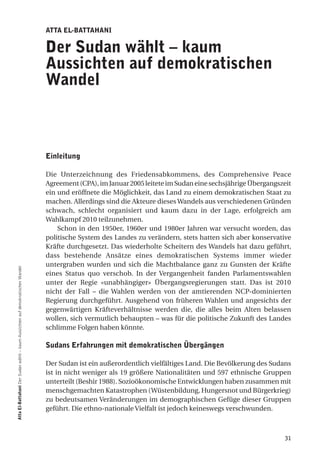 atta el-Battahani

                                                                                der Sudan wählt – kaum
                                                                                aussichten auf demokratischen
                                                                                Wandel



                                                                                einleitung

                                                                                Die Unterzeichnung des Friedensabkommens, des Comprehensive Peace
                                                                                Agreement (CPA), im Januar 2005 leitete im Sudan eine sechsjährige Übergangszeit
                                                                                ein und eröffnete die Möglichkeit, das Land zu einem demokratischen Staat zu
                                                                                machen. Allerdings sind die Akteure dieses Wandels aus verschiedenen Gründen
                                                                                schwach, schlecht organisiert und kaum dazu in der Lage, erfolgreich am
                                                                                Wahlkampf 2010 teilzunehmen.
                                                                                    Schon in den 1950er, 1960er und 1980er Jahren war versucht worden, das
                                                                                politische System des Landes zu verändern, stets hatten sich aber konservative
                                                                                Kräfte durchgesetzt. Das wiederholte Scheitern des Wandels hat dazu geführt,
                                                                                dass bestehende Ansätze eines demokratischen Systems immer wieder
                                                                                untergraben wurden und sich die Machtbalance ganz zu Gunsten der Kräfte
atta el-Battahani Der Sudan wählt – kaum Aussichten auf demokratischen Wandel




                                                                                eines Status quo verschob. In der Vergangenheit fanden Parlamentswahlen
                                                                                unter der Regie «unabhängiger» Übergangsregierungen statt. Das ist 2010
                                                                                nicht der Fall – die Wahlen werden von der amtierenden NCP-dominierten
                                                                                Regierung durchgeführt. Ausgehend von früheren Wahlen und angesichts der
                                                                                gegenwärtigen Kräfteverhältnisse werden die, die alles beim Alten belassen
                                                                                wollen, sich vermutlich behaupten – was für die politische Zukunft des Landes
                                                                                schlimme Folgen haben könnte.

                                                                                Sudans erfahrungen mit demokratischen Übergängen

                                                                                Der Sudan ist ein außerordentlich vielfältiges Land. Die Bevölkerung des Sudans
                                                                                ist in nicht weniger als 19 größere Nationalitäten und 597 ethnische Gruppen
                                                                                unterteilt (Beshir 1988). Sozioökonomische Entwicklungen haben zusammen mit
                                                                                menschgemachten Katastrophen (Wüstenbildung, Hungersnot und Bürgerkrieg)
                                                                                zu bedeutsamen Veränderungen im demographischen Gefüge dieser Gruppen
                                                                                geführt. Die ethno-nationale Vielfalt ist jedoch keineswegs verschwunden.



                                                                                                                                                             31
 
