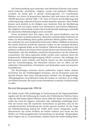 Die Unterscheidung nach nationalen und ethnischen Kriterien wird zudem
durch kulturelle, sprachliche, religiöse, soziale und politische Differenzen
verstärkt. Im Sudan gibt es aktuell schätzungsweise 115 verschiedene
Dialekte, von denen 26 gesprochene Sprachen sind, jede davon mit mehr als
100.000 Sprechern (Ahmed 1988: 7-18). Etwa 52 Prozent der Bevölkerung sind
arabischsprachig, während 48 Prozent andere Sprachen sprechen. Diese Vielfalt
kommt auch deutlich in der Religion zum Ausdruck: Teile der Bevölkerung
bekennen sich zum Islam, andere zum Christentum und weiteren Religionen.
Die religiösen Unterschiede werden durch konfessionelle Spaltungen innerhalb
der islamischen Mehrheitsreligion noch verschärft.
    Etwas vereinfacht lässt sich sagen, dass die unterschiedlichen und oft
widerstreitenden sozioökonomischen, ethnischen und kulturellen Positionen im
Sudan zur Herausbildung dreier großer politischen Blöcke geführt haben: eine
pro-arabische bzw. pro-muslimische konservative Allianz, Radikale im Zentrum
des Landes (Parteien sowohl der extremen Linken wie der extremen Rechten)
und ethno-regionale Kräfte an der Peripherie. Während das Establishment sich
politisch vor allem in der Umma-Partei und der Democratic Unionist Party (DUP)
wiederfindet, sind den Radikalen sowohl die Kommunisten wie die Islamisten
zuzurechnen. Die ethno-regionalen Kräfte werden unter anderem durch die
Sudanesische Volksbefreiungsbewegung (SPLM) vertreten. Die Anhänger der
Kommunisten waren Arbeiter und Bauern, kamen aus den Gewerkschaften
und der Frauenbewegung. Die Islamisten stützten sich vor allem auf die
städtischen Unterschichten, Facharbeiter und Akademiker sowie auf neureiche
Geschäftsleute.
    Die Beziehungen zwischen diesen politischen Lagern haben Sudans
Geschichte seit der Unabhängigkeit bestimmt, und sie bestimmen auch die
aktuelle Debatte über einen demokratischen Wandel. Um die gegenwärtige
«Übergangsphase» im politischen Leben des Sudans zu verstehen, ist es nötig,
sich frühere Versuche, das Land zu einer Demokratie zu machen, ins Bewusstsein
zu rufen.

Die erste Übergangsperiode: 1953-56

Der Sudan wurde 1956 unabhängig. In Vorbereitung auf die Eigenstaatlichkeit
ergaben sich für die Verfassung des Landes drei Problemkreise: Welchen Status
                                                                                 Sudan – Kein leichter Weg in die Zukunft




sollte der Süd-Sudan haben? Welchen Status sollte der Sudan als Ganzes haben
(sollte das Land mit Ägypten verbunden oder vollständig unabhängig sein)?
Und wie konnte man die staatlichen Institutionen so gestalten, dass sie der
sozioökonomischen Entwicklung des Landes gerecht wurden? Als die Frage
der Selbstbestimmung Anfang der 1950er Jahre immer drängender wurde,
überschattete das zweite Problem die beiden anderen und wurde bei den
Wahlen zur Verfassungsgebenden Versammlung zur Kernfrage. Hauptaufgabe
dieses Organs war es, zu entscheiden, welchen Status der Sudan künftig haben



32
 