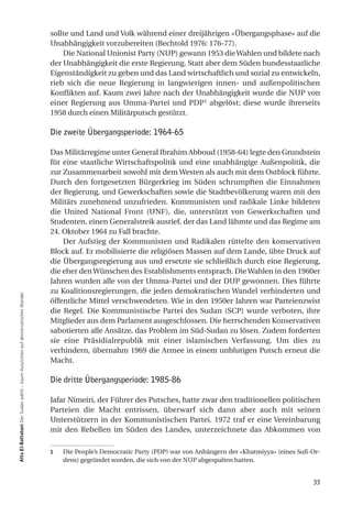 sollte und Land und Volk während einer dreijährigen «Übergangsphase» auf die
                                                                                Unabhängigkeit vorzubereiten (Bechtold 1976: 176-77).
                                                                                    Die National Unionist Party (NUP) gewann 1953 die Wahlen und bildete nach
                                                                                der Unabhängigkeit die erste Regierung. Statt aber dem Süden bundesstaatliche
                                                                                Eigenständigkeit zu geben und das Land wirtschaftlich und sozial zu entwickeln,
                                                                                rieb sich die neue Regierung in langwierigen innen- und außenpolitischen
                                                                                Konflikten auf. Kaum zwei Jahre nach der Unabhängigkeit wurde die NUP von
                                                                                einer Regierung aus Umma-Partei und PDP1 abgelöst; diese wurde ihrerseits
                                                                                1958 durch einen Militärputsch gestürzt.

                                                                                Die zweite Übergangsperiode: 1964-65

                                                                                Das Militärregime unter General Ibrahim Abboud (1958-64) legte den Grundstein
                                                                                für eine staatliche Wirtschaftspolitik und eine unabhängige Außenpolitik, die
                                                                                zur Zusammenarbeit sowohl mit dem Westen als auch mit dem Ostblock führte.
                                                                                Durch den fortgesetzten Bürgerkrieg im Süden schrumpften die Einnahmen
                                                                                der Regierung, und Gewerkschaften sowie die Stadtbevölkerung waren mit den
                                                                                Militärs zunehmend unzufrieden. Kommunisten und radikale Linke bildeten
                                                                                die United National Front (UNF), die, unterstützt von Gewerkschaften und
                                                                                Studenten, einen Generalstreik ausrief, der das Land lähmte und das Regime am
                                                                                24. Oktober 1964 zu Fall brachte.
                                                                                    Der Aufstieg der Kommunisten und Radikalen rüttelte den konservativen
                                                                                Block auf. Er mobilisierte die religiösen Massen auf dem Lande, übte Druck auf
                                                                                die Übergangsregierung aus und ersetzte sie schließlich durch eine Regierung,
                                                                                die eher den Wünschen des Establishments entsprach. Die Wahlen in den 1960er
                                                                                Jahren wurden alle von der Umma-Partei und der DUP gewonnen. Dies führte
                                                                                zu Koalitionsregierungen, die jeden demokratischen Wandel verhinderten und
atta el-Battahani Der Sudan wählt – kaum Aussichten auf demokratischen Wandel




                                                                                öffentliche Mittel verschwendeten. Wie in den 1950er Jahren war Parteienzwist
                                                                                die Regel. Die Kommunistische Partei des Sudan (SCP) wurde verboten, ihre
                                                                                Mitglieder aus dem Parlament ausgeschlossen. Die herrschenden Konservativen
                                                                                sabotierten alle Ansätze, das Problem im Süd-Sudan zu lösen. Zudem forderten
                                                                                sie eine Präsidialrepublik mit einer islamischen Verfassung. Um dies zu
                                                                                verhindern, übernahm 1969 die Armee in einem unblutigen Putsch erneut die
                                                                                Macht.

                                                                                Die dritte Übergangsperiode: 1985-86

                                                                                Jafar Nimeiri, der Führer des Putsches, hatte zwar den traditionellen politischen
                                                                                Parteien die Macht entrissen, überwarf sich dann aber auch mit seinen
                                                                                Unterstützern in der Kommunistischen Partei. 1972 traf er eine Vereinbarung
                                                                                mit den Rebellen im Süden des Landes, unterzeichnete das Abkommen von

                                                                                1   Die People’s Democratic Party (PDP) war von Anhängern der «Khatmiyya» (eines Sufi-Or-
                                                                                    dens) gegründet worden, die sich von der NUP abgespalten hatten.


                                                                                                                                                                      33
 