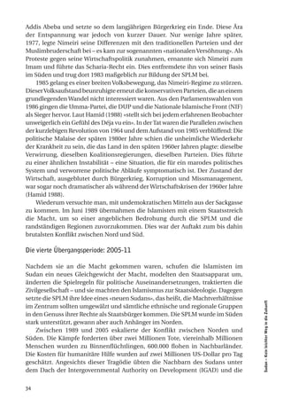 Addis Abeba und setzte so dem langjährigen Bürgerkrieg ein Ende. Diese Ära
der Entspannung war jedoch von kurzer Dauer. Nur wenige Jahre später,
1977, legte Nimeiri seine Differenzen mit den traditionellen Parteien und der
Muslimbruderschaft bei – es kam zur sogenannten «nationalen Versöhnung». Als
Proteste gegen seine Wirtschaftspolitik zunahmen, ernannte sich Nimeiri zum
Imam und führte das Scharia-Recht ein. Dies entfremdete ihn von seiner Basis
im Süden und trug dort 1983 maßgeblich zur Bildung der SPLM bei.
     1985 gelang es einer breiten Volksbewegung, das Nimeiri-Regime zu stürzen.
Dieser Volksaufstand beunruhigte erneut die konservativen Parteien, die an einem
grundlegenden Wandel nicht interessiert waren. Aus den Parlamentswahlen von
1986 gingen die Umma-Partei, die DUP und die Nationale Islamische Front (NIF)
als Sieger hervor. Laut Hamid (1988) «stellt sich bei jedem erfahrenen Beobachter
unweigerlich ein Gefühl des Déja vu ein». In der Tat waren die Parallelen zwischen
der kurzlebigen Revolution von 1964 und dem Aufstand von 1985 verblüffend: Die
politische Malaise der späten 1980er Jahre schien die unheimliche Wiederkehr
der Krankheit zu sein, die das Land in den späten 1960er Jahren plagte: dieselbe
Verwirrung, dieselben Koalitionsregierungen, dieselben Parteien. Dies führte
zu einer ähnlichen Instabilität – eine Situation, die für ein marodes politisches
System und verworrene politische Abläufe symptomatisch ist. Der Zustand der
Wirtschaft, ausgeblutet durch Bürgerkrieg, Korruption und Missmanagement,
war sogar noch dramatischer als während der Wirtschaftskrisen der 1960er Jahre
(Hamid 1988).
     Wiederum versuchte man, mit undemokratischen Mitteln aus der Sackgasse
zu kommen. Im Juni 1989 übernahmen die Islamisten mit einem Staatsstreich
die Macht, um so einer angeblichen Bedrohung durch die SPLM und die
randständigen Regionen zuvorzukommen. Dies war der Auftakt zum bis dahin
brutalsten Konflikt zwischen Nord und Süd.

Die vierte Übergangsperiode: 2005-11

Nachdem sie an die Macht gekommen waren, schufen die Islamisten im
Sudan ein neues Gleichgewicht der Macht, modelten den Staatsapparat um,
änderten die Spielregeln für politische Auseinandersetzungen, traktierten die
Zivilgesellschaft – und sie machten den Islamismus zur Staatsideologie. Dagegen
setzte die SPLM ihre Idee eines «neuen Sudans», das heißt, die Machtverhältnisse
                                                                                     Sudan – Kein leichter Weg in die Zukunft




im Zentrum sollten umgewälzt und sämtliche ethnische und regionale Gruppen
in den Genuss ihrer Rechte als Staatsbürger kommen. Die SPLM wurde im Süden
stark unterstützt, gewann aber auch Anhänger im Norden.
    Zwischen 1989 und 2005 eskalierte der Konflikt zwischen Norden und
Süden. Die Kämpfe forderten über zwei Millionen Tote, viereinhalb Millionen
Menschen wurden zu Binnenflüchtlingen, 600.000 flohen in Nachbarländer.
Die Kosten für humanitäre Hilfe wurden auf zwei Millionen US-Dollar pro Tag
geschätzt. Angesichts dieser Tragödie übten die Nachbarn des Sudans unter
dem Dach der Intergovernmental Authority on Development (IGAD) und die


34
 