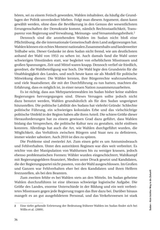 hören, sei zu einem Fetisch geworden, Wahlen inhaltsleer, da häufig die Grund-
lagen der Politik unverändert blieben. Folgt man diesem Argument, dann kann
gewählt werden, ohne dass die Bevölkerung in den Genuss der wesentlichsten
Errungenschaften der Demokratie kommt, nämlich Rechtsstaatlichkeit, Trans-
parenz von Regierung und Verwaltung, Meinungs- und Versammlungsfreiheit.2
    Dennoch sind die anstehenden Wahlen im Sudan nicht bloß eine
Pflichtübung, die die internationale Gemeinschaft dem Land aufgezwungen hat.
Wahlen können ein echtes Moment nationalen Zusammenhalts und landesweiter
Teilhabe sein. Dieser Gedanke ist dem Sudan nicht fremd, wie am deutlichsten
anhand der Wahl von 1953 zu sehen ist. Auch damals fand die Wahl unter
schwierigen Umständen statt, war begleitet von erheblichem Misstrauen und
großen Spannungen, Zeit und Mittel waren knapp. Dennoch verlief sie friedlich,
geordnet, die Wahlbeteiligung war hoch. Die Wahl legte den Grundstein für die
Unabhängigkeit des Landes, und noch heute kann sie als Modell für politische
Mitwirkung dienen: Die Wähler lernten, ihre Bürgerrechte wahrzunehmen,
und viele Staatsdiener, die mit der Durchführung zu tun hatten, machten die
Erfahrung, dass es möglich ist, in einer neuen Nation zusammenzuarbeiten.
    Es ist richtig, dass aus Mehrparteienwahlen im Sudan bisher keine stabilen
Regierungen hervorgegangen sind. Dieses Versagen sollte jedoch nicht
dazu benutzt werden, Wahlen grundsätzlich als für den Sudan ungeeignet
hinzustellen. Die politische Labilität des Sudans hat vielerlei Gründe: Schlechte
politische Führung, ein schwieriges koloniales Erbe und das vielschichtige
politische Umfeld in der Region haben alle ihren Anteil. Die schiere Größe dieser
Herausforderungen hat zu einem gewissen Grad dazu geführt, dass Wahlen
bislang das Versprechen, die politische Kultur neu zu gestalten, nicht einlösen
konnten. Allerdings hat auch die Art, wie Wahlen durchgeführt wurden, die
Möglichkeit, das Verhältnis zwischen Bürgern und Staat neu zu definieren,
immer wieder sabotiert. Auch 2010 ist dies zu spüren.
    Die Probleme sind zweierlei Art. Zum einen geht es um Amtsmissbrauch
und Fehlverhalten. Unter den autoritären Regimen war dies weit verbreitet. Es
reichte von der Manipulation von Wahlurnen bis zu weniger krassen, jedoch
ebenso problematischen Formen: Wähler wurden eingeschüchtert, Wahlkampf
mit Regierungsgeldern finanziert, Medien unter Druck gesetzt und Kandidaten,
die der Regierungspartei nicht passten, von der Wahl ausgeschlossen. Im Großen
und Ganzen war Fehlverhalten eher bei den Kandidaten und ihren Helfern
                                                                                             Sudan – Kein leichter Weg in die Zukunft




festzustellen, als bei den Beamten.
    Zum zweiten fehlte es bei Wahlen stets an den Mitteln. Im Sudan geheime
Wahlen durchzuführen ist eine überaus schwierige logistische Aufgabe. Die
Größe des Landes, enorme Unterschiede in der Bildung und ein weit verbrei-
tetes Misstrauen gegen jede Regierung tragen das Ihre dazu bei. Darüber hinaus
mangelt es an gut ausgebildetem Personal, und das Verkehrswesen ist stark

2    Eine tiefer gehende Erörterung der Bedeutung früherer Wahlen im Sudan findet sich bei
     Willis et al. (2009).


36
 
