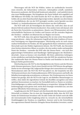 Überzeugen will die NCP die Wähler, indem sie ausländische Investiti-
                                                                                onen einwirbt, die Infrastruktur verbessert, Arbeitsplätze schafft, natürliche
                                                                                Ressourcen ausbeutet, die Wirtschaft landesweit ankurbelt – und natürlich durch
                                                                                eine teure Wahlkampagne. Die Kriegskasse der Partei beläuft sich angeblich auf
                                                                                500 Millionen US-Dollar. Ihr Geld bezieht die NCP vor allem aus drei Quellen:
                                                                                Gelder, die aus dem Staatshaushalt abgezweigt werden, Spender aus dem Inland,
                                                                                v.a. Geschäftsleute, die von der NCP protegiert werden, sowie Spender aus dem
                                                                                Ausland, v.a. Auslandssudanesen und Unterstützer aus den Golfstaaten.
                                                                                     Die NCP stellt sich als Verteidigerin des Islams dar, weiß aber, dass sie auf
                                                                                diesem Feld mit anderen Parteien konkurriert. Eine andere Linie zielt darauf, sich
                                                                                als Partei des Fortschritts zu präsentieren. Abseits vom Öl konzentriert sich das
                                                                                wirtschaftliche Wachstum im Großen und Ganzen auf die zentralen Regionen
                                                                                des Nordens – nördlich von Khartum bis zur Region von Gezira.
                                                                                     Die NCP weiß, dass eine geeinte Opposition für sie eine echte Herausforde-
                                                                                rung sein könnte – daher ihr vehementer Angriff auf die Juba Coalition of Forces,
                                                                                eine Vereinigung von Oppositionsgruppen. Gleichzeitig sucht sie nach einem
                                                                                starken Verbündeten im Norden, der ihre geografische Basis verbreitern und ihre
                                                                                Herrschaft nach den Wahlen legitimieren könnte. Die NCP hofft, das Herzstück
                                                                                einer breiten islamischen Allianz zu werden, die eine andere starke und populäre
                                                                                Partei des Nordens – entweder die DUP oder die Umma-Partei – wie auch ihre
                                                                                gegenwärtigen Verbündeten und Handlanger (Splittergruppen der Muslimbru-
                                                                                derschaft, «Ansar as-Sunna») mit einschließt. Mit ihren zahlreichen Anhängern
                                                                                in den nördlichen und östlichen Regionen wäre die DUP der attraktivere Partner.
                                                                                Die traditionelle Basis der Umma-Partei in Darfur und Kordofan ist durch den
                                                                                Krieg in Darfur geschwunden.
                                                                                     Gleichzeitig muss die NCP in den Randgebieten des Ostens und des Westens
                                                                                mehr Stimmen gewinnen. Durch einen Handel mit der DUP könnte das gelingen.
atta el-Battahani Der Sudan wählt – kaum Aussichten auf demokratischen Wandel




                                                                                Darfur ist ein schwieriger Fall. Aufgrund des Krieges dort unterstützen nur wenige
                                                                                Westsudanesen aktiv die NCP. Die NCP hat jedoch vor, die Gespräche mit den
                                                                                Nichtunterzeichnern des Friedensabkommens (DPA) fortzusetzen und hofft, die
                                                                                Rebellen kostengünstig neutralisieren zu können. Der Friedensprozess im Osten
                                                                                Sudans hat gezeigt, dass die NCP in der Lage ist, mit Rebellen Abmachungen zu
                                                                                treffen, ohne dabei die eigentlichen Gründe des Konflikts anzugehen und ohne
                                                                                spürbare Konzessionen zu machen: Im Normalfall reicht es, Posten zu verteilen,
                                                                                Entschädigungen zu zahlen und Entwicklung zu versprechen. Solange die Rebel-
                                                                                lenbewegungen nicht geeint sind, reicht diese Strategie vermutlich aus, um eine
                                                                                gewisse öffentliche Unterstützung zu erlangen.
                                                                                     Langfristig setzt die NCP darauf, sich ihre Kontrolle über Ressourcen und die
                                                                                Wirtschaft zu erhalten. Das ist einer der Hauptgründe dafür, dass die NCP den
                                                                                Sudan als Einheitsstaat bewahren will. Da aber weder die Einheit noch die Hilfe
                                                                                der internationalen Geber langfristig sicher ist, versucht sie, die wirtschaftliche
                                                                                Unabhängigkeit des Nordens zu vergrößern. Intensiv wird in die Entwicklung
                                                                                des sogenannten Hamdi-Dreiecks (Dongola-Sinnar/Kordofan) investiert, zusätz-



                                                                                                                                                                39
 