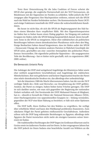 Trotz ihrer Unterstützung für die Juba Coalition of Forces scheint die
                                                                                SPLM eher geneigt, die ungleiche Partnerschaft mit der NCP fortzusetzen, als
                                                                                Bündnissen mit der Opposition im Norden zu schließen. Sollte jedoch die NCP
                                                                                (entgegen aller Prognosen) ihre Machtposition verlieren, müsste sich die SPLM
                                                                                nach der Wahl im Norden Verbündete suchen. Die Kommunistische Partei (SCP)
                                                                                und einige Fraktionen innerhalb der DUP wären die wahrscheinlichsten Kandi-
                                                                                daten.
                                                                                    Bis heute ist nicht klar, ob sich die SPLM als Regierungspartei des Süd-Su-
                                                                                dans einem liberalen Kurs verpflichtet fühlt. Mit den Oppositionsparteien
                                                                                im Süden hat es bisher kaum einen Dialog gegeben. Im Umgang mit anderen
                                                                                Gruppen im Süden zielte die SPLM bislang hauptsächlich darauf, deren bewaff-
                                                                                nete Arme in die SPLM zu integrieren. Diese eher militärischen als politischen
                                                                                Bemühungen bahnen einem demokratischen Pluralismus nicht eben den Weg.
                                                                                Einige Beobachter haben darauf hingewiesen, dass im Süden außer der SPLM
                                                                                – Democratic Change die meisten anderen Parteien in Wahrheit Geschöpfe der
                                                                                SPLM seien, geschaffen um eine «unechte Atmosphäre des politischen Plura-
                                                                                lismus» herzustellen. Die eigentliche politische Opposition – die ausgegrenzten
                                                                                Teile der Bevölkerung – hat es bisher nicht geschafft, sich zu organisieren (BBC
                                                                                2009: online).

                                                                                Die Democratic Unionist Party

                                                                                Die Anhänger der DUP sind weitgehend Angehörige der Khatmiyya-Sekte sowie
                                                                                eher weltlich ausgerichtete Geschäftsleute und Angehörige der städtischen
                                                                                Mittelschichten. Ihre weit gefächerte und lockere Organisation brachte der Partei
                                                                                eine relativ demokratische Struktur ein, das allerdings eher unbeabsichtigt.
                                                                                     Seit die Islamisten 1989 die Macht übernommen haben, hat die von der NCP
atta el-Battahani Der Sudan wählt – kaum Aussichten auf demokratischen Wandel




                                                                                verfolgte Taktik des «Teile und Herrsche» zur Zersplitterung der DUP geführt.
                                                                                Ansätze, die Partei zu einigen, haben bisher keine Früchte getragen. Die DUP
                                                                                ist sich darüber uneins, wie man sich gegenüber der Regierung der nationalen
                                                                                Einheit verhalten soll. Der Vorsitzende der DUP, Mohamed Osman al-Mirghani,
                                                                                hat es – obwohl er formell der Führer der National Democratic Alliance (NDA),
                                                                                einer Dachorganisation von oppositionellen Gruppen ist – bislang vermieden,
                                                                                gegenüber der NCP eine klare Haltung zu beziehen; er hält sich seine Optionen
                                                                                offen.
                                                                                     Die DUP hofft, ihren Einfluss bei den Wahlen zu vergrößern. Sie verfügt
                                                                                über erhebliche Mittel und kann den Wahlkampf problemlos finanzieren. Zum
                                                                                säkularen Flügel der Partei gehören einflussreiche Geschäftsleute. Außerdem
                                                                                erfreut sich die DUP lang währender Beziehungen zu Ägypten; allerdings sieht
                                                                                Ägypten die Partei inzwischen nicht mehr als einzigen Garanten seiner Inter-
                                                                                essen im Sudan.
                                                                                     Die traditionellen Hochburgen der DUP liegen im Großraum Khartum und in
                                                                                Gezira sowie im äußersten Norden und im Osten. In den vergangenen Jahren hat
                                                                                die DUP jedoch im Osten Sudans eine beachtliche Anzahl von Wählern an die


                                                                                                                                                              41
 