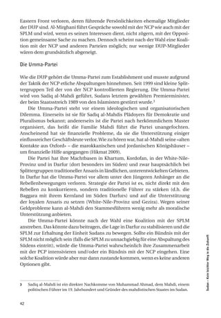Eastern Front verloren, deren führende Persönlichkeiten ehemalige Mitglieder
der DUP sind. Al-Mirghani führt Gespräche sowohl mit der NCP wie auch mit der
SPLM und wird, wenn es seinen Interessen dient, nicht zögern, mit der Opposi-
tion gemeinsame Sache zu machen. Dennoch scheint nach der Wahl eine Koali-
tion mit der NCP und anderen Parteien möglich; nur wenige DUP-Mitglieder
wären dem grundsätzlich abgeneigt.

Die Umma-Partei

Wie die DUP gehört die Umma-Partei zum Establishment und musste aufgrund
der Taktik der NCP etliche Abspaltungen hinnehmen. Seit 1999 sind kleine Split-
tergruppen Teil der von der NCP kontrollierten Regierung. Die Umma-Partei
wird von Sadiq al-Mahdi geführt, Sudans letztem gewählten Premierminister,
der beim Staatsstreich 1989 von den Islamisten gestürzt wurde.3
    Die Umma-Partei steht vor einem ideologischen und organisatorischen
Dilemma. Einerseits ist sie für Sadiq al-Mahdis Plädoyers für Demokratie und
Pluralismus bekannt; andererseits ist die Partei nach herkömmlichem Muster
organisiert, das heißt die Familie Mahdi führt die Partei unangefochten.
Anscheinend hat sie finanzielle Probleme, da sie die Unterstützung einiger
einflussreicher Geschäftsleute verlor. Wie zu hören war, hat al-Mahdi seine «alten
Kontakte aus Oxford» – die marokkanischen und jordanischen Königshäuser –
um finanzielle Hilfe angegangen (Hikmat 2009).
    Die Partei hat ihre Machtbasen in Khartum, Kordofan, in der White-Nile-
Provinz und in Darfur (dort besonders im Süden) und zwar hauptsächlich bei
Splittergruppen traditioneller Ansaris in ländlichen, unterentwickelten Gebieten.
In Darfur hat die Umma-Partei vor allem unter den Jüngeren Anhänger an die
Rebellenbewegungen verloren. Strategie der Partei ist es, nicht direkt mit den
Rebellen zu konkurrieren, sondern traditionelle Führer zu stärken (d.h. die
Baggara mit ihrem Kernland im Süden Darfurs) und auf die Unterstützung
der loyalen Ansaris zu setzen (White-Nile-Provinz und Gezira). Wegen seiner
Geldprobleme kann al-Mahdi den Stammesführern wenig mehr als moralische
Unterstützung anbieten.
    Die Umma-Partei könnte nach der Wahl eine Koalition mit der SPLM
anstreben. Das könnte dazu beitragen, die Lage in Darfur zu stabilisieren und die
SPLM zur Erhaltung der Einheit Sudans zu bewegen. Sollte ein Bündnis mit der
                                                                                             Sudan – Kein leichter Weg in die Zukunft




SPLM nicht möglich sein (falls die SPLM zu unnachgiebig für eine Abspaltung des
Südens eintritt), würde die Umma-Partei wahrscheinlich ihre Zusammenarbeit
mit der PCP intensivieren und/oder ein Bündnis mit der NCP eingehen. Eine
solche Koalition würde aber nur dann zustande kommen, wenn es keine anderen
Optionen gibt.



3    Sadiq al-Mahdi ist ein direkter Nachkomme von Muhammad Ahmad, dem Mahdi, einem
     politischen Führer im 19. Jahrhundert und Gründer des mahdistischen Staates im Sudan.


42
 