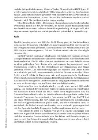 und die beiden Fraktionen der Union of Sudan African Parties (USAP I und II)
                                                                                werden weitgehend als Geschöpfe der SPLM angesehen, während dem Southern
                                                                                Sudan Democratic Forum vorgeworfen wird, sowohl von der NCP kooptiert als
                                                                                auch eine Ein-Mann-Show zu sein, die von Süd-Sudanesen aus dem Ausland
                                                                                finanziert wird. Alle drei Parteien sind bedeutungslos.
                                                                                    Obwohl sowohl die SPLM – Democratic Change als auch das Southern Sudan
                                                                                Democratic Forum der SPLM vorwerfen, im Süden keinen fairen politischen
                                                                                Wettbewerb zuzulassen, haben es beide Gruppen bislang nicht geschafft, sich
                                                                                angemessen zu organisieren, und sie genießen so gut wie keine Unterstützung.

                                                                                fazit

                                                                                Das Friedensabkommen von 2005 hat die Hoffnung geweckt, der Sudan könne
                                                                                sich zu einer Demokratie entwickeln. In den vergangenen fünf Jahre ist davon
                                                                                nur wenig Wirklichkeit geworden. Die Fundamente des Autoritarismus und des
                                                                                Militarismus sind unangetastet, Zeichen für einen demokratischen Wandel gibt
                                                                                es nur wenige.
                                                                                     Die NCP hat sich zu einer Art Mischwesen entwickelt, sich zu einem gewissen
                                                                                Grad geöffnet und demokratische Verfahren erfolgreich mit einer autokratischen
                                                                                Praxis verbunden. Die SPLM hat eben erst den Wandel von einer Rebellenarmee
                                                                                zu einer politischen Partei hinter sich und muss als Regierungspartei noch
                                                                                Institutionen schaffen, die den Bedürfnissen der Bürgerinnen und Bürger
                                                                                gerechter werden. Die Rebellenbewegungen des Westens und Ostens haben
                                                                                es noch nicht geschafft, funktionierende politische Parteien zu werden. Ihnen
                                                                                fehlen sowohl politische Programme wie auch organisatorische Strukturen.
                                                                                Dennoch scheinen die Rebellen aufgrund ihrer Dynamik für die Bevölkerung der
                                                                                sudanesischen Randgebiete und besonders für die junge Generation attraktiver
atta el-Battahani Der Sudan wählt – kaum Aussichten auf demokratischen Wandel




                                                                                zu sein, als die untätigen und kraftlosen herkömmlichen Parteien.
                                                                                     Es ist zu hoffen, dass durch die Wahlen erreicht wird, was seit 2005 nicht
                                                                                gelang. Der Zustand der politischen Parteien Sudans ist jedoch ernüchternd.
                                                                                Auf nationaler Ebene bleibt die SPLM unter ihren Möglichkeiten, und die
                                                                                früher einflussreichen Parteien im Norden scheinen desorganisiert, und es fehlt
                                                                                ihnen ein Programm. Gut organisierten Parteien wie der SCP oder der PCP fehlt
                                                                                die breite Unterstützung, der PCP zudem die demokratische Grundhaltung.
                                                                                Ein starkes Oppositionsbündnis gibt es nicht, und ob es entstehen kann, ist
                                                                                zweifelhaft, da die herkömmlichen Parteien mehr und mehr gezwungen sind,
                                                                                mit den dynamischen Rebellengruppen der Randregionen zu konkurrieren.
                                                                                     Trotz alldem könnten die Wahlen von 2010 in einem schwierigen und
                                                                                kritischen Augenblick der sudanesischen Geschichte ein Moment echter Teilhabe
                                                                                und des nationalen Zusammenhalts sein. Die Fehler und Unterlassungen, zu
                                                                                denen es seit der Unterzeichnung des Friedensabkommens kam, können durch
                                                                                die Wahlen jedoch nicht wettgemacht werden.




                                                                                                                                                             45
 