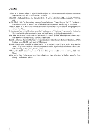 literatur

Ahmed, A. M. 1988, Gadaya lil Nigash: fi itar ifregiyat al Sudan was oroubatih [Issues for debate
     within the Sudan Afro-Arab context], Khartum
BBC 2009, «Sudan elections put back to 2010», 2. April, http://news.bbc.co.uk/2hi/7980032.
     stm
Beshir, M. O. 1988, On the unitary state optimum in Sudan. Proceedings of the 11th Conference
     on nation-building in Sudan. Institute of Extra-Mural Studies, University of Khartoum
Bechtold, Peter 1976, Politics in Sudan. Parliamentary and military rule in an emerging African
     nation, New York
El-Battahani, Atta 2002, Elections and the Predicament of Northern Hegemony in Sudan. In:
     Elections in Africa, herausgegeben von Michael Cowen und Liisa Laakaso, Oxford
Ders. 1996, Economic transformation and political Islam in Sudan, Arbeitspapier 5/1996, Insti-
     tute of Development Studies, Universität Helsinki
Hamid, Mohamed Bashir 1988, Centre-region relations in the Sudan: the federal option, DSCRC
     Seminar series Nr. 81, University of Khartoum
Hikmat, Fouad, und Donald Steinberg 2009, Orchestrating Sudan’s next fateful step, Boston
     Globe, http://www.boston.com/bostonglobe/editorial_opinion/oped/articles/2009/12/10/
     orchestrating_sudans_next_fateful_step/
Niblock, Tim 1987, Class and power in Sudan: The dynamics of Sudanese politics, 1898-1985,
     Albany
Willis, Justin, Atta El-Battahani und Peter Woodward 2009, Elections in Sudan: Learning from
     history, London und Nairobi




                                                                                                    Sudan – Kein leichter Weg in die Zukunft




46
 