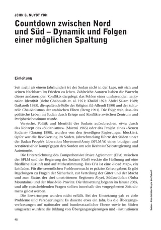John g. nuYot Yoh

countdown zwischen nord
und Süd – dynamik und folgen
einer möglichen Spaltung



einleitung

Seit mehr als einem Jahrhundert ist der Sudan nicht in der Lage, mit sich und
seinen Nachbarn im Frieden zu leben. Zahlreiche Autoren haben die Wurzeln
dieses andauernden Konflikts dargelegt: das Fehlen einer umfassenden natio-
nalen Identität (siehe Ghaboush et. al. 1971; Khalid 1973; Abdel Salam 1989;
Gatkuoth 1995), die spaltende Rolle der Religion (El-Affendi 1990) und der kultu-
relle Chauvinismus der arabischen Eliten (Deng 1991). Die Folge war, dass das
politische Leben im Sudan durch Kriege und Konflikte zwischen Zentrum und
Peripherie bestimmt wurde.
     Versuche, Politik und Identität des Sudans aufzubrechen, etwa durch
das Konzept des «Sudanismus» (Mazrui 1965) oder das Projekt eines «Neuen
Sudans» (Garang 1998), wurden von den jeweiligen Regierungen blockiert.
Opfer war die Bevölkerung im Süden. Jahrzehntelang führte der Süden unter
der Sudan People’s Liberation Movement/Army (SPLM/A) einen blutigen und
zerstörerischen Kampf gegen den Norden um sein Recht auf Selbstregierung und
Autonomie.
     Die Unterzeichnung des Comprehensive Peace Agreement (CPA) zwischen
der SPLM und der Regierung des Sudans (GoS) weckte die Hoffnung auf eine
friedliche Zukunft und auf Mitbestimmung. Das CPA ist eine «Road Map», ein
Leitfaden. Für die wesentlichen Probleme macht es präzise Zeitvorgaben: Es gibt
                                                                                    Sudan – Kein leichter Weg in die Zukunft




Regelungen zu Fragen der Sicherheit, zur Verteilung der Güter und der Macht
und zum Status der drei umstrittenen Regionen Abyei, Südkordofan (Nuba
Mountains) und der Blue-Nile-Provinz. Die Umsetzung begann im Januar 2005,
und alle entscheidenden Fragen sollten innerhalb des vorgegebenen Zeitrah-
mens gelöst werden.
     Die Erwartungen wurden nicht erfüllt. Bei der Umsetzung gab es viele
Probleme und Verzögerungen: Es dauerte etwa ein Jahr, bis die Übergangs-
verfassungen auf nationaler und bundesstaatlicher Ebene sowie im Süden
umgesetzt wurden; die Bildung von Übergangsregierungen und -institutionen


48
 
