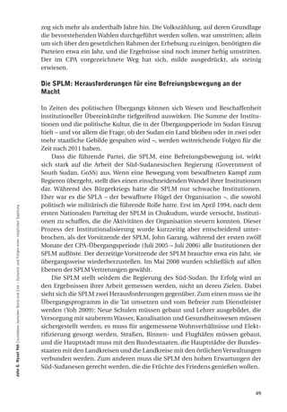 zog sich mehr als anderthalb Jahre hin. Die Volkszählung, auf deren Grundlage
                                                                                                  die bevorstehenden Wahlen durchgeführt werden sollen, war umstritten; allein
                                                                                                  um sich über den gesetzlichen Rahmen der Erhebung zu einigen, benötigten die
                                                                                                  Parteien etwa ein Jahr, und die Ergebnisse sind noch immer heftig umstritten.
                                                                                                  Der im CPA vorgezeichnete Weg hat sich, milde ausgedrückt, als steinig
                                                                                                  erwiesen.

                                                                                                  die SPlm: herausforderungen für eine Befreiungsbewegung an der
                                                                                                  macht

                                                                                                  In Zeiten des politischen Übergangs können sich Wesen und Beschaffenheit
                                                                                                  institutioneller Übereinkünfte tiefgreifend auswirken. Die Summe der Institu-
                                                                                                  tionen und die politische Kultur, die in der Übergangsperiode im Sudan Einzug
                                                                                                  hielt – und vor allem die Frage, ob der Sudan ein Land bleiben oder in zwei oder
                                                                                                  mehr staatliche Gebilde gespalten wird –, werden weitreichende Folgen für die
                                                                                                  Zeit nach 2011 haben.
                                                                                                       Dass die führende Partei, die SPLM, eine Befreiungsbewegung ist, wirkt
                                                                                                  sich stark auf die Arbeit der Süd-Sudanesischen Regierung (Government of
                                                                                                  South Sudan, GoSS) aus. Wenn eine Bewegung vom bewaffneten Kampf zum
                                                                                                  Regieren übergeht, stellt dies einen einschneidenden Wandel ihrer Institutionen
                                                                                                  dar. Während des Bürgerkriegs hatte die SPLM nur schwache Institutionen.
                                                                                                  Eher war es die SPLA – der bewaffnete Flügel der Organisation –, die sowohl
                                                                                                  politisch wie militärisch die führende Rolle hatte. Erst im April 1994, nach dem
John g. nyuot Yoh Countdown zwischen Nord und Süd – Dynamik und Folgen einer möglichen Spaltung




                                                                                                  ersten Nationalen Parteitag der SPLM in Chukudum, wurde versucht, Instituti-
                                                                                                  onen zu schaffen, die die Aktivitäten der Organisation steuern konnten. Dieser
                                                                                                  Prozess der Institutionalisierung wurde kurzzeitig aber entscheidend unter-
                                                                                                  brochen, als der Vorsitzende der SPLM, John Garang, während der ersten zwölf
                                                                                                  Monate der CPA-Übergangsperiode (Juli 2005 – Juli 2006) alle Institutionen der
                                                                                                  SPLM auflöste. Der derzeitige Vorsitzende der SPLM brauchte etwa ein Jahr, sie
                                                                                                  übergangsweise wiederherzustellen. Im Mai 2008 wurden schließlich auf allen
                                                                                                  Ebenen der SPLM Vertretungen gewählt.
                                                                                                       Die SPLM stellt seitdem die Regierung des Süd-Sudan. Ihr Erfolg wird an
                                                                                                  den Ergebnissen ihrer Arbeit gemessen werden, nicht an deren Zielen. Dabei
                                                                                                  sieht sich die SPLM zwei Herausforderungen gegenüber. Zum einen muss sie ihr
                                                                                                  Übergangsprogramm in die Tat umsetzen und vom Befreier zum Dienstleister
                                                                                                  werden (Yoh 2009): Neue Schulen müssen gebaut und Lehrer ausgebildet, die
                                                                                                  Versorgung mit sauberem Wasser, Kanalisation und Gesundheitswesen müssen
                                                                                                  sichergestellt werden, es muss für angemessene Wohnverhältnisse und Elekt-
                                                                                                  rifizierung gesorgt werden, Straßen, Binnen- und Flughäfen müssen gebaut,
                                                                                                  und die Hauptstadt muss mit den Bundesstaaten, die Hauptstädte der Bundes-
                                                                                                  staaten mit den Landkreisen und die Landkreise mit den örtlichen Verwaltungen
                                                                                                  verbunden werden. Zum anderen muss die SPLM den hohen Erwartungen der
                                                                                                  Süd-Sudanesen gerecht werden, die die Früchte des Friedens genießen wollen.



                                                                                                                                                                               49
 