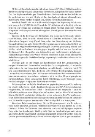 All dies wird nicht eben dadurch leichter, dass die SPLM seit 2005 oft vor allem
damit beschäftigt war, das CPA neu zu verhandeln. Entsprechend wurde mit der
Zeit das Regieren schwieriger. Manche halten die Institutionen im Süd-Sudan
für ineffizient und korrupt. Gleich, ob dies durchgehend stimmt oder nicht, nur
durch harte Arbeit wird es möglich sein, solche Vorwürfe zu zerstreuen.
    Was läuft falsch? Wer ist Schuld an den Mängeln der Regierung Süd-Sudans
und denen der SPLM? Die GoSS und die SPLM hätten sich die Zeit nehmen
müssen, auf einige der wichtigsten Fragen ihrer Kritiker, mancher Führer,
Mitglieder und Sympathisanten einzugehen. Dabei geht es insbesondere um
Folgendes:
    Erstens ist da die Frage der Sicherheit. Die GoSS hat Kritik dafür einste-
cken müssen, dass sie nicht entschieden in Konflikte zwischen Clans und
ethnischen Gruppen eingriff und dass es bei der Entwaffnung von Zivilisten
Unregelmäßigkeiten gab: Einige Bevölkerungsgruppen hatten das Gefühl, sie
würden zur Abgabe ihrer Waffen gezwungen, während gleichzeitig andere ihre
Waffen behalten durften – was sie gegen Angriffe wehrlos machte. Dazu kam
der Vorwurf, den Übergriffen von Kriminellen und Uniformierten unbekannter
Herkunft ausgesetzt zu sein. Weiter wurden, besonders in den ersten drei Jahren,
Sicherheitsorgane der GoSS beschuldigt, regierungskritische Journalisten einzu-
schüchtern.
    Zweitens geht es um Fragen des Landbesitzes und der Landnutzung. In
einigen Städten und Gemeinden wurde der GoSS vorgeworfen, «Landraub»
zu betreiben. In der Hauptstadt Juba kam es zu Reibereien zwischen der GoSS
und den ortsansässigen Bari, die hohe GoSS-Beamte beschuldigten, illegalen
Landraub zu unterstützen. Die GoSS musste sich auch mit Beschwerden darüber
auseinandersetzen, Vertriebene weigerten sich, in ihre Ursprungsregionen
zurückzukehren. Diese Landnahme durch Flüchtlinge, so der Vorwurf, werde
von hochrangigen Mitgliedern der GoSS unterstützt.
    Drittens gab es zahlreiche Beschwerden gegen Regierung und Verwaltung.
So wurde Sicherheits-, Zoll-, Luftfahrtsbeamten und SPLA-Geheimdiensten
vorgeworfen, an öffentlichen Orten – insbesondere auf Flughäfen – und bei
offiziellen Anlässen ohne Absprache aufzutreten, was zu Mehrfachkontrollen
führte. Die GoSS und einige Ministerien sehen sich auch dem Vorwurf ausge-
setzt, dass Stellen nicht ordentlich ausgeschrieben und stattdessen an Bekannte
und Verwandte vergeben werden – ein offenkundiger Fall von Korruption.
                                                                                       Sudan – Kein leichter Weg in die Zukunft




    Von einer Befreiungsbewegung, die zur Regierungspartei wurde, wäre es
wohl zuviel erwartet, all diese Probleme innerhalb von fünf Jahren zu lösen.
Dennoch haben die Vorwürfe, Beschwerden und Anschuldigungen negative
Folgen für das Ansehen der GoSS gehabt. Statt zu beschwichtigen oder sie zu
ignorieren, hätte unverzüglich und ordnungsgemäß gehandelt werden müssen.
Um die genannten Probleme zu lösen, müssen folgende Punkte geklärt werden:




50
 