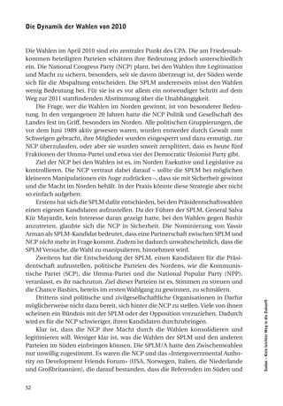 die dynamik der Wahlen von 2010


Die Wahlen im April 2010 sind ein zentraler Punkt des CPA. Die am Friedensab-
kommen beteiligten Parteien schätzen ihre Bedeutung jedoch unterschiedlich
ein. Die National Congress Party (NCP) plant, bei den Wahlen ihre Legitimation
und Macht zu sichern, besonders, seit sie davon überzeugt ist, der Süden werde
sich für die Abspaltung entscheiden. Die SPLM andererseits misst den Wahlen
wenig Bedeutung bei. Für sie ist es vor allem ein notwendiger Schritt auf dem
Weg zur 2011 stattfindenden Abstimmung über die Unabhängigkeit.
     Die Frage, wer die Wahlen im Norden gewinnt, ist von besonderer Bedeu-
tung. In den vergangenen 20 Jahren hatte die NCP Politik und Gesellschaft des
Landes fest im Griff, besonders im Norden. Alle politischen Gruppierungen, die
vor dem Juni 1989 aktiv gewesen waren, wurden entweder durch Gewalt zum
Schweigen gebracht, ihre Mitglieder wurden eingesperrt und dazu ermutigt, zur
NCP überzulaufen, oder aber sie wurden soweit zersplittert, dass es heute fünf
Fraktionen der Umma-Partei und etwa vier der Democratic Unionist Party gibt.
     Ziel der NCP bei den Wahlen ist es, im Norden Exekutive und Legislative zu
kontrollieren. Die NCP vertraut dabei darauf – sollte die SPLM bei möglichen
kleineren Manipulationen ein Auge zudrücken –, dass sie mit Sicherheit gewinnt
und die Macht im Norden behält. In der Praxis könnte diese Strategie aber nicht
so einfach aufgehen:
     Erstens hat sich die SPLM dafür entschieden, bei den Präsidentschaftswahlen
einen eigenen Kandidaten aufzustellen. Da der Führer der SPLM, General Salva
Kiir Mayardit, kein Interesse daran gezeigt hatte, bei den Wahlen gegen Bashir
anzutreten, glaubte sich die NCP in Sicherheit. Die Nominierung von Yassir
Arman als SPLM-Kandidat bedeutet, dass eine Partnerschaft zwischen SPLM und
NCP nicht mehr in Frage kommt. Zudem ist dadurch unwahrscheinlich, dass die
SPLM Versuche, die Wahl zu manipulieren, hinnehmen wird.
     Zweitens hat die Entscheidung der SPLM, einen Kandidaten für die Präsi-
dentschaft aufzustellen, politische Parteien des Nordens, wie die Kommunis-
tische Partei (SCP), die Umma-Partei und die National Popular Party (NPP),
veranlasst, es ihr nachzutun. Ziel dieser Parteien ist es, Stimmen zu streuen und
die Chance Bashirs, bereits im ersten Wahlgang zu gewinnen, zu schmälern.
     Drittens sind politische und zivilgesellschaftliche Organisationen in Darfur
                                                                                    Sudan – Kein leichter Weg in die Zukunft




möglicherweise nicht dazu bereit, sich hinter die NCP zu stellen. Viele von ihnen
scheinen ein Bündnis mit der SPLM oder der Opposition vorzuziehen. Dadurch
wird es für die NCP schwieriger, ihren Kandidaten durchzubringen.
     Klar ist, dass die NCP ihre Macht durch die Wahlen konsolidieren und
legitimieren will. Weniger klar ist, was die Wahlen der SPLM und den anderen
Parteien im Süden einbringen können. Die SPLM/A hatte den Zwischenwahlen
nur unwillig zugestimmt. Es waren die NCP und das «Intergovernmental Autho-
rity on Development Friends Forum» (USA, Norwegen, Italien, die Niederlande
und Großbritannien), die darauf bestanden, dass die Referenden im Süden und


52
 