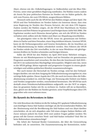Abyei, ebenso wie die «Volksbefragungen» in Südkordofan und der Blue-Nile-
                                                                                                  Provinz, unter einer gewählten Regierung stattfinden. Die Wahlen waren zudem
                                                                                                  als Anreiz für jene politischen Parteien im Norden wie im Süden gedacht, die
                                                                                                  sich vom Prozess, der zum CPA führte, ausgeschlossen fühlten.
                                                                                                       Dennoch steht auch für die SPLM bei den Wahlen einiges auf dem Spiel. Die
                                                                                                  SPLM und ihre Verbündeten im Norden haben ein Interesse daran, dass eine
                                                                                                  neue Regierung im Norden den Prozess fortsetzt, der mit dem CPA begann.
                                                                                                  Zudem werden die Wahlen zeigen, ob die SPLM ihre Machtbasis im Norden
                                                                                                  ausbauen und ihre Präsenz im gesamten Land festigen kann (siehe Yoh 2008). Die
                                                                                                  Ergebnisse werden auch Hinweise darauf geben, wie sich die SPLM im Norden
                                                                                                  verhalten wird, sollten sich der Süden und Abyei zur Abspaltung entschließen.
                                                                                                       Am günstigsten wäre es für die SPLM, wenn sie, gemeinsam mit Verbün-
                                                                                                  deten in Darfur und dem Ostsudan, einen Sieg einfahren könnte. Gewinnt SPLM,
                                                                                                  kann sie die Verfassungszusätze und Gesetze formulieren, die im Anschluss an
                                                                                                  die Volksabstimmung im Süden erforderlich werden. Den Führern der SPLM
                                                                                                  im Norden würde das Zeit verschaffen, in der sie neue Bündnisse mit gleichge-
                                                                                                  sinnten Kräften im Norden schmieden und festigen können.
                                                                                                       Sollte die SPLM bei den Wahlen im April 2010 keine Mehrheit erringen,
                                                                                                  könnte sie mit Bündnispartnern in Darfur und im Ostsudan ein gemeinsames
                                                                                                  Programm ausarbeiten und versuchen, für den Rest der Interimszeit (Juli 2010 –
                                                                                                  Juli 2011) im sudanesischen Machtgefüge mitzuspielen. Möglich wäre das, wenn
                                                                                                  es der SPLM gelingt, kleine regionale und progressive Gruppen in einem glaub-
                                                                                                  würdigen und soliden politischen Bündnis zusammenzubringen.
John g. nyuot Yoh Countdown zwischen Nord und Süd – Dynamik und Folgen einer möglichen Spaltung




                                                                                                       Wer auch immer die Herrschaft im Norden erringt, wird bei den Verhand-
                                                                                                  lungen darüber, wie mit dem Ausgang der Volksabstimmung umzugehen ist, eine
                                                                                                  wichtige Rolle spielen. Dieser Aspekt des CPA, der auch im Gesetz über die Volks-
                                                                                                  abstimmung verankert ist, wird die Frage, wie Trennung oder Einheit von Süden
                                                                                                  und Norden ausgestaltet werden, entscheidend bestimmen. Die SPLM hat auch
                                                                                                  deshalb einen Präsidentschaftskandidaten aufgestellt, um der NCP zu zeigen,
                                                                                                  dass im gesamten Sudan mit ihr zu rechnen ist. Zudem will sie so klarstellen,
                                                                                                  dass, gleich wer die Wahlen im Norden gewinnt, seine Verpflichtungen dem CPA
                                                                                                  gegenüber sehr ernst nehmen muss.

                                                                                                  die dynamik des referendums im Süden

                                                                                                  Für viele Bewohner des Südens ist die für Anfang 2011 geplante Volksabstimmung
                                                                                                  zum künftigen Status Süd-Sudans wichtiger als die bevorstehenden Wahlen. Bei
                                                                                                  der Abstimmung wird die Bevölkerung des Süd-Sudans und von Abyei darüber
                                                                                                  entscheiden, ob sie sich abspalten oder Teil eines einigen Sudans bleiben will.
                                                                                                  Zuvor müssen jedoch bis Ende 2010 zwei andere Fragen geklärt werden: Wo
                                                                                                  genau soll die Grenze zwischen Nord- und Süd-Sudan verlaufen? Und: Wer ist
                                                                                                  beim Referendum stimmberechtigt?
                                                                                                      Die Arbeit der National Border Commission, die über die Grenzziehung
                                                                                                  befinden soll, ist umstritten. Die Zusammensetzung der Kommission, insbe-


                                                                                                                                                                                53
 