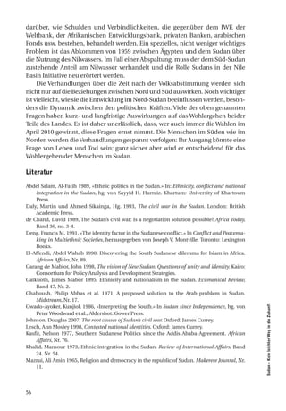 darüber, wie Schulden und Verbindlichkeiten, die gegenüber dem IWF, der
Weltbank, der Afrikanischen Entwicklungsbank, privaten Banken, arabischen
Fonds usw. bestehen, behandelt werden. Ein spezielles, nicht weniger wichtiges
Problem ist das Abkommen von 1959 zwischen Ägypten und dem Sudan über
die Nutzung des Nilwassers. Im Fall einer Abspaltung, muss der dem Süd-Sudan
zustehende Anteil am Nilwasser verhandelt und die Rolle Sudans in der Nile
Basin Initiative neu erörtert werden.
     Die Verhandlungen über die Zeit nach der Volksabstimmung werden sich
nicht nur auf die Beziehungen zwischen Nord und Süd auswirken. Noch wichtiger
ist vielleicht, wie sie die Entwicklung im Nord-Sudan beeinflussen werden, beson-
ders die Dynamik zwischen den politischen Kräften. Viele der oben genannten
Fragen haben kurz- und langfristige Auswirkungen auf das Wohlergehen beider
Teile des Landes. Es ist daher unerlässlich, dass, wer auch immer die Wahlen im
April 2010 gewinnt, diese Fragen ernst nimmt. Die Menschen im Süden wie im
Norden werden die Verhandlungen gespannt verfolgen: Ihr Ausgang könnte eine
Frage von Leben und Tod sein; ganz sicher aber wird er entscheidend für das
Wohlergehen der Menschen im Sudan.

literatur

Abdel Salam, Al-Fatih 1989, «Ethnic politics in the Sudan.» In: Ethnicity, conflict and national
    integration in the Sudan, hg. von Sayyid H. Hurreiz. Khartum: University of Khartoum
    Press.
Daly, Martin und Ahmed Sikainga, Hg. 1993, The civil war in the Sudan. London: British
    Academic Press.
de Chand, David 1989, The Sudan’s civil war: Is a negotiation solution possible? Africa Today,
    Band 36, no. 3-4.
Deng, Francis M. 1991, «The identity factor in the Sudanese conflict.» In Conflict and Peacema-
    king in Multiethnic Societies, herausgegeben von Joseph V. Montville. Toronto: Lexington
    Books.
El-Affendi, Abdel Wahab 1990, Discovering the South Sudanese dilemma for Islam in Africa.
    African Affairs, Nr, 89.
Garang de Mabior, John 1998, The vision of New Sudan: Questions of unity and identity. Kairo:
    Consortium for Policy Analysis and Development Strategies.
Gatkuoth, James Mabor 1995, Ethnicity and nationalism in the Sudan. Ecumenical Review,
    Band 47, Nr. 2.
Ghaboush, Philip Abbas et al. 1971, A proposed solution to the Arab problem in Sudan.
    Midstream, Nr. 17.
                                                                                                   Sudan – Kein leichter Weg in die Zukunft




Gwado-Ayoker, Kunjiok 1986, «Interpreting the South.» In Sudan since Independence, hg. von
    Peter Woodward et al., Aldershot: Gower Press.
Johnson, Douglas 2007, The root causes of Sudan’s civil war. Oxford: James Currey.
Lesch, Ann Mosley 1998, Contested national identities. Oxford: James Currey.
Kasfir, Nelson 1977, Southern Sudanese Politics since the Addis Ababa Agreement. African
    Affairs, Nr. 76.
Khalid, Mansour 1973, Ethnic integration in the Sudan. Review of International Affairs, Band
    24, Nr. 54.
Mazrui, Ali Amin 1965, Religion and democracy in the republic of Sudan. Makerere Jounral, Nr.
    11.



56
 