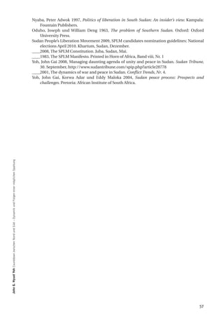Nyaba, Peter Adwok 1997, Politics of liberation in South Sudan: An insider’s view. Kampala:
                                                                                                      Fountain Publishers.
                                                                                                  Oduho, Joseph und William Deng 1963, The problem of Southern Sudan. Oxford: Oxford
                                                                                                      University Press.
                                                                                                  Sudan People’s Liberation Movement 2009, SPLM candidates nomination guidelines: National
                                                                                                      elections April 2010. Khartum, Sudan, Dezember.
                                                                                                  ____2008, The SPLM Constitution. Juba, Sudan, Mai.
                                                                                                  ____1983, The SPLM Manifesto. Printed in Horn of Africa, Band viii, Nr. 1
                                                                                                  Yoh, John Gai 2008, Managing daunting agenda of unity and peace in Sudan. Sudan Tribune,
                                                                                                      30. September, http://www.sudantribune.com/spip.php?article28778
                                                                                                  ____2001, The dynamics of war and peace in Sudan. Conflict Trends, Nr. 4.
                                                                                                  Yoh, John Gai, Korwa Adar und Eddy Maloka 2004, Sudan peace process: Prospects and
                                                                                                      challenges. Pretoria: African Institute of South Africa.
John g. nyuot Yoh Countdown zwischen Nord und Süd – Dynamik und Folgen einer möglichen Spaltung




                                                                                                                                                                                          57
 