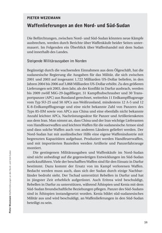 Pieter WeZemann

                                                               Waffenlieferungen an den nord- und Süd-Sudan

                                                               Die Befürchtungen, zwischen Nord- und Süd-Sudan könnten neue Kämpfe
                                                               ausbrechen, werden durch Berichte über Waffenkäufe beider Seiten unter-
                                                               mauert. Im Folgenden ein Überblick über Waffenhandel mit dem Sudan
                                                               und innerhalb des Landes.

                                                               Steigende Militärausgaben im Norden

                                                               Begünstigt durch die wachsenden Einnahmen aus dem Ölgeschäft, hat die
                                                               sudanesische Regierung die Ausgaben für das Militär, die sich zwischen
                                                               2001 und 2003 auf insgesamt 1,722 Milliarden US-Dollar beliefen, in den
                                                               Jahren 2004 bis 2006 auf 3,868 Milliarden US-Dollar erhöht. Zu den größeren
                                                               Lieferungen seit 2003, dem Jahr, als der Konflikt in Darfur ausbrach, werden
                                                               bis 2009 zwölf MiG-29-Jagdflieger, 31 Kampfhubschrauber und 30 Trans-
                                                               portpanzer (APC) aus Russland gerechnet, weiterhin 11 Erdkampfflugzeuge
                                                               vom Typ SU-25 und 50 APCs aus Weißrussland, mindestens 12 A-5 und 12
                                                               K-8-Erdkampfflugzeuge und eine nicht bekannte Zahl von Panzern des
                                                               Typs 85-IIM sowie von APCs aus China und eine ebenfalls nicht bekannte
                                                               Anzahl leichter APCs, Nachrüstungssätze für Panzer und Artillerieraketen
                                                               aus dem Iran. Man nimmt an, dass China und der Iran wichtige Lieferanten
                                                               von Handfeuerwaffen und leichten Waffen für die sudanesische Armee sind
                                                               und dass solche Waffen auch von anderen Ländern geliefert werden. Der
                                                               Nord-Sudan hat mit ausländischer Hilfe eine eigene Waffenindustrie mit
                                                               begrenzten Kapazitäten aufgebaut. Produziert werden Handfeuerwaffen,
                                                               und mit importierten Bauteilen werden Artillerie und Panzerfahrzeuge
                                                               montiert.
Pieter Wezemann Waffenlieferungen an den Nord- und Süd-Sudan




                                                                   Die gestiegenen Militärausgaben und Waffenkäufe im Nord-Sudan
                                                               sind nicht unbedingt auf die gegenwärtigen Entwicklungen im Süd-Sudan
                                                               zurückzuführen. Viele der beschafften Waffen sind für den Einsatz in Darfur
                                                               bestimmt. Dazu kommt der Ersatz von im Kampf verlorenen Waffen.
                                                               Bedacht werden muss auch, dass sich der Sudan durch einige Nachbar-
                                                               länder bedroht sieht. Der Tschad unterstützt Rebellen in Darfur und hat
                                                               in jüngster Zeit erheblich aufgerüstet. Auch Eritrea wird beschuldigt,
                                                               Rebellen in Darfur zu unterstützen, während Äthiopien und Kenia mit dem
                                                               Süd-Sudan freundschaftliche Beziehungen pflegen. Panzer des Süd-Sudans
                                                               sind in Äthiopien instandgesetzt worden. Kenia bildet süd-sudanesisches
                                                               Militär aus und wird beschuldigt, an Waffenlieferungen in den Süd-Sudan
                                                               beteiligt zu sein.




                                                                                                                                              59
 