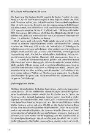 Militärische Aufrüstung im Süd-Sudan

     Die Regierung Süd-Sudans (GoSS) wandelt die Sudan People’s Liberation
     Army (SPLA) von einer Guerillatruppe in eine reguläre Armee um, wozu
     auch Pläne zum Aufbau einer Luftwaffe und von Flussstreitkräften gehören.
     Dies ist zum einen eine Reaktion auf die angenommenen Bedrohungen
     aus dem Norden, zum anderen auf viele Sicherheitsprobleme im Inneren.
     2008 lagen die Ausgaben für die SPLA offiziell bei 917 Millionen US-Dollar;
     2009 fielen sie auf 449 Millionen US-Dollar. Das Militärbudget für 2010 soll
     beinahe ein Drittel des Staatshaushalts von 4,3 Milliarden sudanesischen
     Pfund (1,9 Milliarden US-Dollar) umfassen.
         Doch wenn auch erhebliche Waffenkäufe erwartet werden, bleibt
     unklar, ob die GoSS tatsächlich bereits Waffen in nennenswertem Umfang
     erhalten hat. 2008 und 2009 wurde der Großteil des SPLA-Budgets für
     Gehälter ausgegeben, nur zehn Prozent oder weniger waren Investitionen.
     Einige Länder, darunter die USA und Großbritannien, bieten logistische
     Unterstützung und Hilfe bei der militärischen Ausbildung, liefern aber,
     soweit bekannt, keine Waffen. Allgemein wird angenommen, dass bis zu
     110 T-72-Panzer, die die Ukraine an Kenia geliefert hat, in Wahrheit für die
     SPLA bestimmt waren. Bislang gibt es keine Beweise für andere Waffen-
     käufe, und die SPLA ist immer noch wesentlich schlechter ausgerüstet als
     die nord-sudanesischen Streitkräfte. Sie verfügt über keine Luftwaffe und,
     soweit bekannt, nur über sehr begrenzte Kapazitäten zur Luftabwehr und
     sehr wenige schwere Waffen. Als Abschreckung gegen den Nord-Sudan
     dient weiterhin die große Zahl leicht Bewaffneter mit beachtlichen Erfah-
     rungen im Guerillakampf.

     Lieferung leichter Waffen

     Nicht nur die Waffenkäufe der beiden Regierungen schüren die Spannungen
     und Konflikte. Die weit verbreiteten Stammeskämpfe und andere gewalt-
     same Auseinandersetzungen sowohl im Süd-Sudan wie in Teilen des
     Nordens werden dadurch begünstigt, dass im ganzen Land leichte Waffen
     in großer Zahl vorhanden sind. Man schätzt, dass Zivilisten und nicht-staat-
                                                                                    Sudan – Kein leichter Weg in die Zukunft




     liche bewaffnete Gruppen im ganzen Land bis zu zwei Millionen leichte
     Waffen besitzen, wovon sich etwa 750.000 im Süd-Sudan befinden. Diese
     Waffen sind das Erbe von Jahrzehnten bewaffneter Gewalt im Sudan und
     in den angrenzenden Regionen. Sie kommen über die Grenzen ins Land,
     werden im Kampf erbeutet oder aus Waffenlagern gestohlen. Zudem wird
     vermutet, dass viele Waffen von der Regierung oder den Bundesstaaten an
     ihre jeweiligen Handlanger verteilt worden sind. Die GoSS hat versucht,
     die Bevölkerung im Süd-Sudan zu entwaffnen, ist dabei jedoch auf erhebli-



60
 