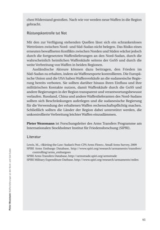 chen Widerstand gestoßen. Nach wie vor werden neue Waffen in die Region
                                                               gebracht.

                                                               Rüstungskontrolle tut Not

                                                               Mit den zur Verfügung stehenden Quellen lässt sich ein schrankenloses
                                                               Wettrüsten zwischen Nord- und Süd-Sudan nicht belegen. Das Risiko eines
                                                               erneuten bewaffneten Konflikts zwischen Norden und Süden wächst jedoch
                                                               durch die fortgesetzten Waffenlieferungen an den Nord-Sudan, durch die
                                                               wahrscheinlich heimlichen Waffenkäufe seitens der GoSS und durch die
                                                               weite Verbreitung von Waffen in beiden Regionen.
                                                                   Ausländische Akteure können dazu beitragen, den Frieden im
                                                               Süd-Sudan zu erhalten, indem sie Waffenexporte kontrollieren. Die Europä-
                                                               ische Union und die USA haben Waffenverkäufe an die sudanesische Regie-
                                                               rung bereits verboten. Sie sollten darüber hinaus ihren Einfluss und ihre
                                                               militärischen Kontakte nutzen, damit Waffenkäufe durch die GoSS und
                                                               andere Regierungen in der Region transparent und verantwortungsbewusst
                                                               verlaufen. Russland, China und andere Waffenlieferanten des Nord-Sudans
                                                               sollten sich Beschränkungen auferlegen und die sudanesische Regierung
                                                               für die Verwendung der erhaltenen Waffen rechenschaftspflichtig machen.
                                                               Schließlich sollten die Länder der Region dabei unterstützt werden, die
                                                               unkontrollierte Verbreitung leichter Waffen einzudämmen.

                                                               Pieter Wezemann ist Forschungsleiter des Arms Transfers Programme am
                                                               Internationalen Stockholmer Institut für Friedensforschung (SIPRI).

                                                               Literatur

                                                               Lewis, M., «Skirting the Law: Sudan’s Post-CPA Arms Flows», Small Arms Survey, 2009
                                                               SPIRI Arms Embargo Database, http://www.spiri.org/research/armaments/transfers/
Pieter Wezemann Waffenlieferungen an den Nord- und Süd-Sudan




                                                                   controlling/arms_embargoes
                                                               SPIRI Arms Transfers Database, http://armstrade.spiri.org/armstrade
                                                               SPIRI Military Expenditure Datbase, http://www.spiri.org/research/armaments/milex




                                                                                                                                                     61
 