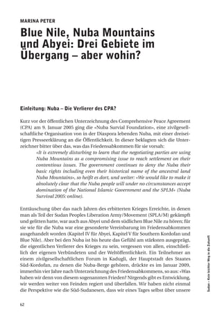 marina Peter

Blue nile, nuba mountains
und abyei: drei gebiete im
Übergang – aber wohin?



einleitung: nuba – die Verlierer des cPa?

Kurz vor der öffentlichen Unterzeichnung des Comprehensive Peace Agreement
(CPA) am 9. Januar 2005 ging die «Nuba Survial Foundation», eine zivilgesell-
schaftliche Organisation von in der Diaspora lebenden Nuba, mit einer dreisei-
tigen Presseerklärung an die Öffentlichkeit. In dieser beklagten sich die Unter-
zeichner bitter über das, was das Friedensabkommen für sie vorsah:
        «It is extremely disturbing to learn that the negotiating parties are using
        Nuba Mountains as a compromising issue to reach settlement on their
        contentious issues. The government continues to deny the Nuba their
        basic rights including even their historical name of the ancestral land
        Nuba Mountains», so heißt es dort, und weiter: «We would like to make it
        absolutely clear that the Nuba people will under no circumstances accept
        domination of the National Islamic Government and the SPLM» (Nuba
        Survival 2005: online).

Enttäuschung über das nach Jahren des erbitterten Krieges Erreichte, in denen
man als Teil der Sudan Peoples Liberation Army/Movement (SPLA/M) gekämpft
und gelitten hatte, war auch aus Abyei und dem südlichen Blue Nile zu hören; für
sie wie für die Nuba war eine gesonderte Vereinbarung im Friedensabkommen
ausgehandelt worden (Kapitel IV für Abyei, Kapitel V für Southern Kordofan und
                                                                                      Sudan – Kein leichter Weg in die Zukunft




Blue Nile). Aber bei den Nuba ist bis heute das Gefühl am stärksten ausgeprägt,
die eigentlichen Verlierer des Krieges zu sein, vergessen von allen, einschließ-
lich der eigenen Verbündeten und der Weltöffentlichkeit. Ein Teilnehmer an
einem zivilgesellschaftlichen Forum in Kadugli, der Hauptstadt des Staates
Süd-Kordofan, zu denen die Nuba-Berge gehören, drückte es im Januar 2009,
immerhin vier Jahre nach Unterzeichnung des Friedensabkommens, so aus: «Was
haben wir denn von diesem sogenannten Frieden? Nirgends gibt es Entwicklung,
wir werden weiter von Feinden regiert und überfallen. Wir haben nicht einmal
die Perspektive wie die Süd-Sudanesen, dass wir eines Tages selbst über unsere


62
 