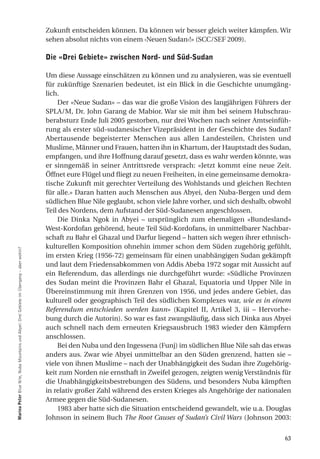 Zukunft entscheiden können. Da können wir besser gleich weiter kämpfen. Wir
                                                                                           sehen absolut nichts von einem ‹Neuen Sudan›!» (SCC/SEF 2009).

                                                                                           die «drei gebiete» zwischen nord- und Süd-Sudan

                                                                                           Um diese Aussage einschätzen zu können und zu analysieren, was sie eventuell
                                                                                           für zukünftige Szenarien bedeutet, ist ein Blick in die Geschichte unumgäng-
                                                                                           lich.
                                                                                               Der «Neue Sudan» – das war die große Vision des langjährigen Führers der
                                                                                           SPLA/M, Dr. John Garang de Mabior. War sie mit ihm bei seinem Hubschrau-
                                                                                           berabsturz Ende Juli 2005 gestorben, nur drei Wochen nach seiner Amtseinfüh-
                                                                                           rung als erster süd-sudanesischer Vizepräsident in der Geschichte des Sudan?
                                                                                           Abertausende begeisterter Menschen aus allen Landesteilen, Christen und
                                                                                           Muslime, Männer und Frauen, hatten ihn in Khartum, der Hauptstadt des Sudan,
                                                                                           empfangen, und ihre Hoffnung darauf gesetzt, dass es wahr werden könnte, was
                                                                                           er sinngemäß in seiner Antrittsrede versprach: «Jetzt kommt eine neue Zeit.
                                                                                           Öffnet eure Flügel und fliegt zu neuen Freiheiten, in eine gemeinsame demokra-
                                                                                           tische Zukunft mit gerechter Verteilung des Wohlstands und gleichen Rechten
                                                                                           für alle.» Daran hatten auch Menschen aus Abyei, den Nuba-Bergen und dem
                                                                                           südlichen Blue Nile geglaubt, schon viele Jahre vorher, und sich deshalb, obwohl
                                                                                           Teil des Nordens, dem Aufstand der Süd-Sudanesen angeschlossen.
                                                                                               Die Dinka Ngok in Abyei – ursprünglich zum ehemaligen «Bundesland»
                                                                                           West-Kordofan gehörend, heute Teil Süd-Kordofans, in unmittelbarer Nachbar-
                                                                                           schaft zu Bahr el Ghazal und Darfur liegend – hatten sich wegen ihrer ethnisch-
                                                                                           kulturellen Komposition ohnehin immer schon dem Süden zugehörig gefühlt,
marina Peter Blue Nile, Nuba Mountains und Abyei: Drei Gebiete im Übergang – aber wohin?




                                                                                           im ersten Krieg (1956-72) gemeinsam für einen unabhängigen Sudan gekämpft
                                                                                           und laut dem Friedensabkommen von Addis Abeba 1972 sogar mit Aussicht auf
                                                                                           ein Referendum, das allerdings nie durchgeführt wurde: «Südliche Provinzen
                                                                                           des Sudan meint die Provinzen Bahr el Ghazal, Equatoria und Upper Nile in
                                                                                           Übereinstimmung mit ihren Grenzen von 1956, und jedes andere Gebiet, das
                                                                                           kulturell oder geographisch Teil des südlichen Komplexes war, wie es in einem
                                                                                           Referendum entschieden werden kann» (Kapitel II, Artikel 3, iii – Hervorhe-
                                                                                           bung durch die Autorin). So war es fast zwangsläufig, dass sich Dinka aus Abyei
                                                                                           auch schnell nach dem erneuten Kriegsausbruch 1983 wieder den Kämpfern
                                                                                           anschlossen.
                                                                                               Bei den Nuba und den Ingessena (Funj) im südlichen Blue Nile sah das etwas
                                                                                           anders aus. Zwar wie Abyei unmittelbar an den Süden grenzend, hatten sie –
                                                                                           viele von ihnen Muslime – nach der Unabhängigkeit des Sudan ihre Zugehörig-
                                                                                           keit zum Norden nie ernsthaft in Zweifel gezogen, zeigten wenig Verständnis für
                                                                                           die Unabhängigkeitsbestrebungen des Südens, und besonders Nuba kämpften
                                                                                           in relativ großer Zahl während des ersten Krieges als Angehörige der nationalen
                                                                                           Armee gegen die Süd-Sudanesen.
                                                                                               1983 aber hatte sich die Situation entscheidend gewandelt, wie u.a. Douglas
                                                                                           Johnson in seinem Buch The Root Causes of Sudan’s Civil Wars (Johnson 2003:


                                                                                                                                                                        63
 