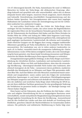 131-37) überzeugend darstellt. Die Nuba, Sammelname für rund 1,5 Millionen
Menschen im Gebiet der Nuba-Berge, alle afrikanischen Ursprungs, aller-
dings kulturell und sprachlich teils sehr unterschiedlich, sahen sich zu diesem
Zeitpunkt bereits Jahre langem, massivem Druck ausgesetzt, durch ethnische
und kulturelle Unterdrückung einschließlich Zwangsislamisierung und des
Verbots lokaler Sprachen. Neu hinzugekommen aber waren breit angelegte
Maßnahmen der Landnahme seitens der Zentralregierung und mit ihr verbün-
deter arabischer bzw. arabisierter Gruppen.
    Im semi-ariden Nord-Sudan stellt das Gebiet der Nuba-Berge einen
wichtigen Teil des fruchtbaren Landes, das schon immer die Begehrlichkeiten
der regierenden Eliten wie der benachbarten Nomaden geweckt hatte. Aber erst
seit der Teilautonomie des fruchtbaren Süd-Sudan und den Dürre-Perioden im
Norden Mitte der 1970er und Anfang der 1980er Jahre begannen Land-Aneig-
nung, Vertreibungs- und Umsiedlungsaktionen größeren Stils, einhergehend mit
groß angelegter mechanisierter Landwirtschaft, die teilweise auch nomadisie-
rende ethnische Gruppen wie die Baggara dazu zwang, entgegen traditioneller
Abkommen ganzjährig auf Nuba-Anbauflächen als Grasland für ihre Herden
auszuweichen. Die Landnahme war, wie in vielen anderen Landesteilen (so
auch z.B. in Darfur), wesentlich durch die zwangsweise Aufhebung der «Native
Administration» in den 1970er Jahren ermöglicht worden, die es der Zentralregie-
rung bis heute gestattet, eine ihnen loyale Verwaltung einzusetzen und Mitspra-
cherechte der lokalen Bevölkerung in ihren eigenen Belangen zu verhindern.
    Zwangsislamisierungen größeren Umfangs, in den Nuba-Bergen auch Unter-
drückung der christlichen Kirchen, Landnahme und mechanisierte Landwirt-
schaft, massiver Abbau von Holz und Bodenschätzen, ohne dass die ortsansäs-
sige Bevölkerung – überwiegend ebenfalls Nicht-Araber oder Arabisierte, aber
ethnisch homogener als die Nuba – nennenswert davon profitierte, markierten
ebenfalls den Wendepunkt im an Äthiopien und Upper Nile grenzenden südli-
chen Blue Nile. Auch hier fühlten sich viele Menschen zunehmend massiv unter-
drückt und marginalisiert, waren zudem noch den Folgen der wechselnden
politischen Spannungen in und damit verbundenen Flüchtlingsbewegungen
aus Äthiopien ausgesetzt und schlossen sich deshalb wie viele Bewohner beson-
ders der südlichen und westlichen Nuba-Berge relativ frühzeitig der SPLM an,
um mit ihren südlichen Nachbarn gemeinsam für eine grundlegende Änderung
der Verhältnisse im gesamten Sudan zu kämpfen – der Ideologie Garangs vom
                                                                                   Sudan – Kein leichter Weg in die Zukunft




«Neuen Sudan» folgend.
    Diese basiert auf der Erkenntnis, dass die Probleme des Süd-Sudan – ethni-
sche und religiöse Unterdrückung bis hin zu ausgeprägtem Rassismus sowie
wirtschaftliche, soziale und politische Marginalisierung einhergehend mit einem
Mangel jeglicher Entwicklung für die Masse der Bevölkerung – kennzeichnend
sind für den Großteil des Landes und dass sich deshalb zur Erreichung einer
friedlichen, gerechten Zukunft die Machtverhältnisse im Gesamtsudan ändern
müssen. Die politische und militärische Mobilisierung in Darfur folgt einer



64
 