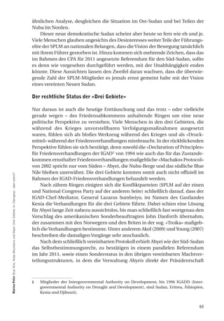 ähnlichen Analyse, desgleichen die Situation im Ost-Sudan und bei Teilen der
                                                                                           Nuba im Norden.
                                                                                                Dieser neue demokratische Sudan scheint aber heute so fern wie eh und je.
                                                                                           Viele Menschen glauben angesichts des Desinteresses weiter Teile der Führungs-
                                                                                           elite der SPLM an nationalen Belangen, dass die Vision der Bewegung tatsächlich
                                                                                           mit ihrem Führer gestorben ist. Hinzu kommen sich mehrende Zeichen, dass das
                                                                                           im Rahmen des CPA für 2011 angesetzte Referendum für den Süd-Sudan, sollte
                                                                                           es denn wie vorgesehen durchgeführt werden, mit der Unabhängigkeit enden
                                                                                           könnte. Diese Aussichten lassen den Zweifel daran wachsen, dass die überwie-
                                                                                           gende Zahl der SPLM-Mitglieder es jemals ernst gemeint habe mit der Vision
                                                                                           eines vereinten Neuen Sudan.

                                                                                           der rechtliche Status der «drei gebiete»

                                                                                           Nur daraus ist auch die heutige Enttäuschung und das trotz – oder vielleicht
                                                                                           gerade wegen – des Friedensabkommens anhaltende Ringen um eine neue
                                                                                           politische Perspektive zu verstehen. Viele Menschen in den drei Gebieten, die
                                                                                           während des Krieges unvorstellbaren Verfolgungsmaßnahmen ausgesetzt
                                                                                           waren, fühlen sich als bloßes Werkzeug während des Krieges und als «Druck-
                                                                                           mittel» während der Friedensverhandlungen missbraucht. In der rückblickenden
                                                                                           Perspektive fühlen sie sich bestätigt, denn sowohl die «Declaration of Principles»
                                                                                           für Friedensverhandlungen der IGAD1 von 1994 wie auch das für das Zustande-
                                                                                           kommen ernsthafter Friedensverhandlungen maßgebliche «Machakos Protocol»
                                                                                           von 2002 spricht nur vom Süden – Abyei, die Nuba-Berge und das südliche Blue
                                                                                           Nile bleiben unerwähnt. Die drei Gebiete konnten somit auch nicht offiziell im
marina Peter Blue Nile, Nuba Mountains und Abyei: Drei Gebiete im Übergang – aber wohin?




                                                                                           Rahmen der IGAD-Friedensverhandlungen behandelt werden.
                                                                                               Nach zähem Ringen einigten sich die Konfliktparteien (SPLM auf der einen
                                                                                           und National Congress Party auf der anderen Seite) schließlich darauf, dass der
                                                                                           IGAD-Chef-Mediator, General Lazarus Sumbeiyo, im Namen des Gastlandes
                                                                                           Kenia die Verhandlungen für die drei Gebiete führte. Dabei schien eine Lösung
                                                                                           für Abyei lange Zeit nahezu aussichtslos, bis man schließlich fast wortgenau den
                                                                                           Vorschlag des amerikanischen Sonderbeauftragten John Danforth übernahm,
                                                                                           der zusammen mit den Norwegern und den Briten in der sog. «Troika» maßgeb-
                                                                                           lich die Verhandlungen bestimmte. Unter anderem Akol (2009) und Young (2007)
                                                                                           beschreiben die damaligen Vorgänge sehr anschaulich.
                                                                                               Nach dem schließlich vereinbarten Protokoll erhielt Abyei wie der Süd-Sudan
                                                                                           das Selbstbestimmungsrecht, zu bestätigen in einem parallelen Referendum
                                                                                           im Jahr 2011, sowie einen Sonderstatus in den übrigen vereinbarten Machtver-
                                                                                           teilungsstrukturen, in dem die Verwaltung Abyeis direkt der Präsidentschaft



                                                                                           1   Mitglieder der Intergovernmental Authority on Development, bis 1996 IGADD (Inter-
                                                                                               governmental Authority on Drought and Development), sind Sudan, Eritrea, Äthiopien,
                                                                                               Kenia und Djibouti).


                                                                                                                                                                               65
 