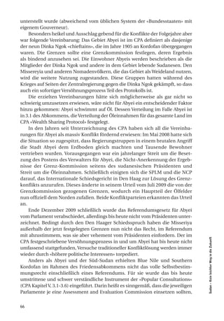 unterstellt wurde (abweichend vom üblichen System der «Bundesstaaten» mit
eigenem Gouverneur).
    Besonders heikel und Ausschlag gebend für die Konflikte der Folgejahre aber
war folgende Vereinbarung: Das Gebiet Abyei ist im CPA definiert als dasjenige
der neun Dinka Ngok «chieftains», die im Jahre 1905 an Kordofan übergegangen
waren. Die Grenzen sollte eine Grenzkommission festlegen, deren Ergebnis
als bindend anzusehen sei. Die Einwohner Abyeis werden beschrieben als die
Mitglieder der Dinka Ngok und andere in dem Gebiet lebende Sudanesen. Den
Missereyia und anderen Nomadenvölkern, die das Gebiet als Weideland nutzen,
wird die weitere Nutzung zugestanden. Diese Gruppen hatten während des
Krieges auf Seiten der Zentralregierung gegen die Dinka Ngok gekämpft, so dass
auch ein sofortiger Versöhnungsprozess Teil des Protokolls ist.
    Die erzielten Vereinbarungen hätte sich möglicherweise als gar nicht so
schwierig umzusetzen erwiesen, wäre nicht für Abyei ein entscheidender Faktor
hinzu gekommen: Abyei schwimmt auf Öl. Dessen Verteilung im Falle Abyei ist
in 3.1 des Abkommens, die Verteilung der Öleinnahmen für das gesamte Land im
CPA «Wealth Sharing Protocol» festgelegt.
    In den Jahren seit Unterzeichnung des CPA haben sich all die Vereinba-
rungen für Abyei als massiv Konflikt fördernd erwiesen: Im Mai 2008 hatte sich
die Situation so zugespitzt, dass Regierungstruppen in einem brutalen Angriff
die Stadt Abyei dem Erdboden gleich machten und Tausende Bewohner
vertrieben wurden. Vorausgegangen war ein jahrelanger Streit um die Beset-
zung des Postens des Verwalters für Abyei, die Nicht-Anerkennung der Ergeb-
nisse der Grenz-Kommission seitens des sudanesischen Präsidenten und
Streit um die Öleinnahmen. Schließlich einigten sich die SPLM und die NCP
darauf, das Internationale Schiedsgericht in Den Haag zur Lösung des Grenz-
konflikts anzurufen. Dieses änderte in seinem Urteil vom Juli 2009 die von der
Grenzkommission gezogenen Grenzen, wodurch ein Hauptteil der Ölfelder
nun offiziell dem Norden zufallen. Beide Konfliktparteien erkannten das Urteil
an.
    Ende Dezember 2009 schließlich wurde das Referendumsgesetz für Abyei
vom Parlament verabschiedet, allerdings bis heute nicht vom Präsidenten unter-
zeichnet. Bedingt durch den Den Haager Schiedsspruch haben die Misseriya
außerhalb der jetzt festgelegten Grenzen nun nicht das Recht, im Referendum
mit abzustimmem, was sie aber vehement vom Präsidenten einfordern. Der im
                                                                                     Sudan – Kein leichter Weg in die Zukunft




CPA festgeschriebene Versöhnungsprozess in und um Abyei hat bis heute nicht
umfassend stattgefunden, Versuche traditioneller Konfliktlösung werden immer
wieder durch «höhere politische Interessen» torpediert.
    Anders als Abyei und der Süd-Sudan erhielten Blue Nile und Southern
Kordofan im Rahmen des Friedensabkommens nicht das volle Selbstbestim-
mungsrecht einschließlich eines Referendums. Für sie wurde das bis heute
umstrittene und schwer verständliche Instrument der «Popular Consultations»
(CPA Kapitel V, 3.1-3.6) eingeführt. Darin heißt es sinngemäß, dass die jeweiligen
Parlamente je eine Assessment and Evaluation Commission einsetzen sollten,


66
 