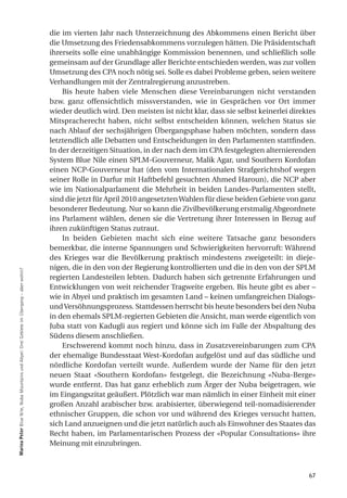 die im vierten Jahr nach Unterzeichnung des Abkommens einen Bericht über
                                                                                           die Umsetzung des Friedensabkommens vorzulegen hätten. Die Präsidentschaft
                                                                                           ihrerseits solle eine unabhängige Kommission benennen, und schließlich solle
                                                                                           gemeinsam auf der Grundlage aller Berichte entschieden werden, was zur vollen
                                                                                           Umsetzung des CPA noch nötig sei. Solle es dabei Probleme geben, seien weitere
                                                                                           Verhandlungen mit der Zentralregierung anzustreben.
                                                                                               Bis heute haben viele Menschen diese Vereinbarungen nicht verstanden
                                                                                           bzw. ganz offensichtlich missverstanden, wie in Gesprächen vor Ort immer
                                                                                           wieder deutlich wird. Den meisten ist nicht klar, dass sie selbst keinerlei direktes
                                                                                           Mitspracherecht haben, nicht selbst entscheiden können, welchen Status sie
                                                                                           nach Ablauf der sechsjährigen Übergangsphase haben möchten, sondern dass
                                                                                           letztendlich alle Debatten und Entscheidungen in den Parlamenten stattfinden.
                                                                                           In der derzeitigen Situation, in der nach dem im CPA festgelegten alternierenden
                                                                                           System Blue Nile einen SPLM-Gouverneur, Malik Agar, und Southern Kordofan
                                                                                           einen NCP-Gouverneur hat (den vom Internationalen Strafgerichtshof wegen
                                                                                           seiner Rolle in Darfur mit Haftbefehl gesuchten Ahmed Haroun), die NCP aber
                                                                                           wie im Nationalparlament die Mehrheit in beiden Landes-Parlamenten stellt,
                                                                                           sind die jetzt für April 2010 angesetzten Wahlen für diese beiden Gebiete von ganz
                                                                                           besonderer Bedeutung. Nur so kann die Zivilbevölkerung erstmalig Abgeordnete
                                                                                           ins Parlament wählen, denen sie die Vertretung ihrer Interessen in Bezug auf
                                                                                           ihren zukünftigen Status zutraut.
                                                                                               In beiden Gebieten macht sich eine weitere Tatsache ganz besonders
                                                                                           bemerkbar, die interne Spannungen und Schwierigkeiten hervorruft: Während
                                                                                           des Krieges war die Bevölkerung praktisch mindestens zweigeteilt: in dieje-
                                                                                           nigen, die in den von der Regierung kontrollierten und die in den von der SPLM
marina Peter Blue Nile, Nuba Mountains und Abyei: Drei Gebiete im Übergang – aber wohin?




                                                                                           regierten Landesteilen lebten. Dadurch haben sich getrennte Erfahrungen und
                                                                                           Entwicklungen von weit reichender Tragweite ergeben. Bis heute gibt es aber –
                                                                                           wie in Abyei und praktisch im gesamten Land – keinen umfangreichen Dialogs-
                                                                                           und Versöhnungsprozess. Stattdessen herrscht bis heute besonders bei den Nuba
                                                                                           in den ehemals SPLM-regierten Gebieten die Ansicht, man werde eigentlich von
                                                                                           Juba statt von Kadugli aus regiert und könne sich im Falle der Abspaltung des
                                                                                           Südens diesem anschließen.
                                                                                               Erschwerend kommt noch hinzu, dass in Zusatzvereinbarungen zum CPA
                                                                                           der ehemalige Bundesstaat West-Kordofan aufgelöst und auf das südliche und
                                                                                           nördliche Kordofan verteilt wurde. Außerdem wurde der Name für den jetzt
                                                                                           neuen Staat «Southern Kordofan» festgelegt, die Bezeichnung «Nuba-Berge»
                                                                                           wurde entfernt. Das hat ganz erheblich zum Ärger der Nuba beigetragen, wie
                                                                                           im Eingangszitat geäußert. Plötzlich war man nämlich in einer Einheit mit einer
                                                                                           großen Anzahl arabischer bzw. arabisierter, überwiegend teil-nomadisierender
                                                                                           ethnischer Gruppen, die schon vor und während des Krieges versucht hatten,
                                                                                           sich Land anzueignen und die jetzt natürlich auch als Einwohner des Staates das
                                                                                           Recht haben, im Parlamentarischen Prozess der «Popular Consultations» ihre
                                                                                           Meinung mit einzubringen.



                                                                                                                                                                            67
 