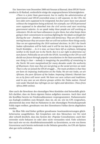 Ein Interview vom Dezember 2009 mit Younan al Baroud, dem SPLM-Vorsit-
zenden in Al-Rashad, verdeutlicht einige der angesprochenen Schwierigkeiten:
      «There is a joint State government, but in reality the administration of
      government and SPLM-controlled areas is still separate. In the CPA, the
      two sides were supposed to be integrated, but four years have now passed
      without the integration being achieved. For example, our SPLM personnel
      were supposed to be absorbed into the civil service and start receiving
      government salaries. As we speak today these people are still working as
      volunteers. We do not have allowances to give them, but what keeps them
      going is their commitment to continue fighting for the ideals we fought for
      during the war – freedom, our rights and democracy. They are still volun-
      teering because they are aware that we will not achieve these things easily.
      Now we are approaching the 2010 national elections. In 2011 the South
      Sudan referendum will be held, and it will be too late for integration in
      South Kordofan ... As it is now, we have been left as orphans, belonging
      neither to the South nor to the North. But it is our right to determine our
      own future. Politically we are with the SPLM. According to the CPA we will
      decide our future through popular consultations in the State assembly. But
      one thing is clear – nobody is imagining the possibility of remaining in
      the North. We were marginalized for many decades under the authority
      of Khartoum. Even now they are not giving us the social services we need.
      That is why we joined the SPLM struggle ... The main problem is that they
      are keen on imposing Arabization on the Nuba. We are not Arabs, we are
      Africans, the pure Africans of the Sudan. Imposing (Islamic) Shariah law
      on us by force will never work. We have our own culture and traditions,
      and in any case we are diverse groups within the Nuba nation. Forced
      rule under Shariah law infringes on our rights and identities» (News from
      Africa 2009: online).

Aber auch die Bewohner des ehemaligen West-Kordofan sind keinesfalls glück-
lich darüber, dass sie ihren eigenen Status aufgeben mussten. Auch hier sind
die Konflikte bereits im Friedensabkommen vorprogrammiert. Parlamentarier
aus Kadugli erzählten zum Beispiel, dass sie, als sie, wie im CPA vorgesehen,
alternierend das erste Mal im Parlament in der ehemaligen Provinzhauptstadt
Fuhla tagen wollten, gewaltsam von den Einwohnern Fuhlas davon abgehalten
                                                                                     Sudan – Kein leichter Weg in die Zukunft




wurden.
    Im Blue Nile sind bisher größere gewaltsame Auseinandersetzungen glück-
licherweise ausgeblieben. Bei Gespächen mit den Menschen vor Ort wird
aber schnell deutlich, dass das System der «Popular Consultations» auch hier
entweder nicht bekannt ist oder aber nicht verstanden wird. Viele scheinen
hier nach wie vor ein «Konföderationsmodell» zu favorisieren, so wie von ihrem
Gouverneur auch bereits mehrmals in die Debatte geworfen, im CPA als Option
aber gar nicht enthalten.



68
 