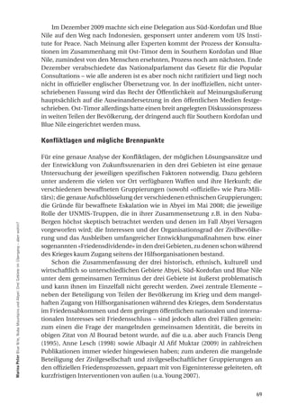Im Dezember 2009 machte sich eine Delegation aus Süd-Kordofan und Blue
                                                                                           Nile auf den Weg nach Indonesien, gesponsert unter anderem vom US Insti-
                                                                                           tute for Peace. Nach Meinung aller Experten kommt der Prozess der Konsulta-
                                                                                           tionen im Zusammenhang mit Ost-Timor dem in Southern Kordofan und Blue
                                                                                           Nile, zumindest von den Menschen ersehnten, Prozess noch am nächsten. Ende
                                                                                           Dezember verabschiedete das Nationalparlament das Gesetz für die Popular
                                                                                           Consultations – wie alle anderen ist es aber noch nicht ratifiziert und liegt noch
                                                                                           nicht in offizieller englischer Übersetzung vor. In der inoffiziellen, nicht unter-
                                                                                           schriebenen Fassung wird das Recht der Öffentlichkeit auf Meinungsäußerung
                                                                                           hauptsächlich auf die Auseinandersetzung in den öffentlichen Medien festge-
                                                                                           schrieben. Ost-Timor allerdings hatte einen breit angelegten Diskussionsprozess
                                                                                           in weiten Teilen der Bevölkerung, der dringend auch für Southern Kordofan und
                                                                                           Blue Nile eingerichtet werden muss.

                                                                                           Konfliktlagen und mögliche Brennpunkte

                                                                                           Für eine genaue Analyse der Konfliktlagen, der möglichen Lösungsansätze und
                                                                                           der Entwicklung von Zukunftsszenarien in den drei Gebieten ist eine genaue
                                                                                           Untersuchung der jeweiligen spezifischen Faktoren notwendig. Dazu gehören
                                                                                           unter anderem die vielen vor Ort verfügbaren Waffen und ihre Herkunft; die
                                                                                           verschiedenen bewaffneten Gruppierungen (sowohl «offizielle» wie Para-Mili-
                                                                                           tärs); die genaue Aufschlüsselung der verschiedenen ethnischen Gruppierungen;
                                                                                           die Gründe für bewaffnete Eskalation wie in Abyei im Mai 2008; die jeweilige
                                                                                           Rolle der UNMIS-Truppen, die in ihrer Zusammensetzung z.B. in den Nuba-
                                                                                           Bergen höchst skeptisch betrachtet werden und denen im Fall Abyei Versagen
marina Peter Blue Nile, Nuba Mountains und Abyei: Drei Gebiete im Übergang – aber wohin?




                                                                                           vorgeworfen wird; die Interessen und der Organisationsgrad der Zivilbevölke-
                                                                                           rung und das Ausbleiben umfangreicher Entwicklungsmaßnahmen bzw. einer
                                                                                           sogenannten «Friedensdividende» in den drei Gebieten, zu denen schon während
                                                                                           des Krieges kaum Zugang seitens der Hilfsorganisationen bestand.
                                                                                               Schon die Zusammenfassung der drei historisch, ethnisch, kulturell und
                                                                                           wirtschaftlich so unterschiedlichen Gebiete Abyei, Süd-Kordofan und Blue Nile
                                                                                           unter dem gemeinsamen Terminus der drei Gebiete ist äußerst problematisch
                                                                                           und kann ihnen im Einzelfall nicht gerecht werden. Zwei zentrale Elemente –
                                                                                           neben der Beteiligung von Teilen der Bevölkerung im Krieg und dem mangel-
                                                                                           haften Zugang von Hilfsorganisationen während des Krieges, dem Sonderstatus
                                                                                           im Friedensabkommen und dem geringen öffentlichen nationalen und interna-
                                                                                           tionalen Interesses seit Friedensschluss – sind jedoch allen drei Fällen gemein:
                                                                                           zum einen die Frage der mangelnden gemeinsamen Identität, die bereits in
                                                                                           obigen Zitat von Al Bourad betont wurde, auf die u.a. aber auch Francis Deng
                                                                                           (1995), Anne Lesch (1998) sowie Albaqir Al Afif Muktar (2009) in zahlreichen
                                                                                           Publikationen immer wieder hingewiesen haben; zum anderen die mangelnde
                                                                                           Beteiligung der Zivilgesellschaft und zivilgesellschaftlicher Gruppierungen an
                                                                                           den offiziellen Friedensprozessen, gepaart mit von Eigeninteresse geleiteten, oft
                                                                                           kurzfristigen Interventionen von außen (u.a. Young 2007).


                                                                                                                                                                           69
 