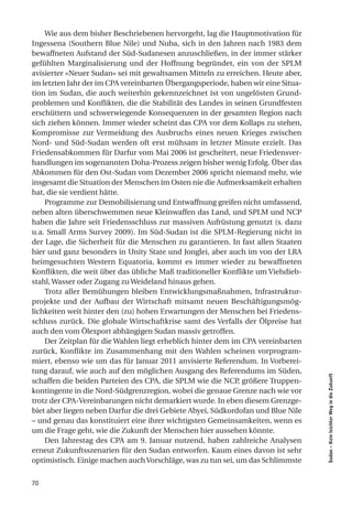 Wie aus dem bisher Beschriebenen hervorgeht, lag die Hauptmotivation für
Ingessena (Southern Blue Nile) und Nuba, sich in den Jahren nach 1983 dem
bewaffneten Aufstand der Süd-Sudanesen anzuschließen, in der immer stärker
gefühlten Marginalisierung und der Hoffnung begründet, ein von der SPLM
avisierter «Neuer Sudan» sei mit gewaltsamen Mitteln zu erreichen. Heute aber,
im letzten Jahr der im CPA vereinbarten Übergangsperiode, haben wir eine Situa-
tion im Sudan, die auch weiterhin gekennzeichnet ist von ungelösten Grund-
problemen und Konflikten, die die Stabilität des Landes in seinen Grundfesten
erschüttern und schwerwiegende Konsequenzen in der gesamten Region nach
sich ziehen können. Immer wieder scheint das CPA vor dem Kollaps zu stehen,
Kompromisse zur Vermeidung des Ausbruchs eines neuen Krieges zwischen
Nord- und Süd-Sudan werden oft erst mühsam in letzter Minute erzielt. Das
Friedensabkommen für Darfur vom Mai 2006 ist gescheitert, neue Friedensver-
handlungen im sogenannten Doha-Prozess zeigen bisher wenig Erfolg. Über das
Abkommen für den Ost-Sudan vom Dezember 2006 spricht niemand mehr, wie
insgesamt die Situation der Menschen im Osten nie die Aufmerksamkeit erhalten
hat, die sie verdient hätte.
    Programme zur Demobilisierung und Entwaffnung greifen nicht umfassend,
neben alten überschwemmen neue Kleinwaffen das Land, und SPLM und NCP
haben die Jahre seit Friedensschluss zur massiven Aufrüstung genutzt (s. dazu
u.a. Small Arms Survey 2009). Im Süd-Sudan ist die SPLM-Regierung nicht in
der Lage, die Sicherheit für die Menschen zu garantieren. In fast allen Staaten
hier und ganz besonders in Unity State und Jonglei, aber auch im von der LRA
heimgesuchten Western Equatoria, kommt es immer wieder zu bewaffneten
Konflikten, die weit über das übliche Maß traditioneller Konflikte um Viehdieb-
stahl, Wasser oder Zugang zu Weideland hinaus gehen.
    Trotz aller Bemühungen bleiben Entwicklungsmaßnahmen, Infrastruktur-
projekte und der Aufbau der Wirtschaft mitsamt neuen Beschäftigungsmög-
lichkeiten weit hinter den (zu) hohen Erwartungen der Menschen bei Friedens-
schluss zurück. Die globale Wirtschaftkrise samt des Verfalls der Ölpreise hat
auch den vom Ölexport abhängigen Sudan massiv getroffen.
    Der Zeitplan für die Wahlen liegt erheblich hinter dem im CPA vereinbarten
zurück, Konflikte im Zusammenhang mit den Wahlen scheinen vorprogram-
miert, ebenso wie um das für Januar 2011 anvisierte Referendum. In Vorberei-
tung darauf, wie auch auf den möglichen Ausgang des Referendums im Süden,
                                                                                  Sudan – Kein leichter Weg in die Zukunft




schaffen die beiden Parteien des CPA, die SPLM wie die NCP, größere Truppen-
kontingente in die Nord-Südgrenzregion, wobei die genaue Grenze nach wie vor
trotz der CPA-Vereinbarungen nicht demarkiert wurde. In eben diesem Grenzge-
biet aber liegen neben Darfur die drei Gebiete Abyei, Südkordofan und Blue Nile
– und genau das konstituiert eine ihrer wichtigsten Gemeinsamkeiten, wenn es
um die Frage geht, wie die Zukunft der Menschen hier aussehen könnte.
    Den Jahrestag des CPA am 9. Januar nutzend, haben zahlreiche Analysen
erneut Zukunftsszenarien für den Sudan entworfen. Kaum eines davon ist sehr
optimistisch. Einige machen auch Vorschläge, was zu tun sei, um das Schlimmste


70
 