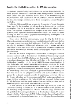 ausblick: die «drei gebiete» am ende der cPa-Übergangsphase

Unter diesen Missständen leiden alle Menschen, egal wo sie sich befinden. Für
Abyei, Southern Kordofan und Blue Nile haben sie wegen der «Grenzsituation»
dieser Gebiete aber ganz besondere Brisanz. Sollte es im Zusammenhang mit
den Wahlen und dem Referendum für den Süden zu erneuten bewaffneten
Auseinandersetzungen kommen, so ist davon auszugehen, dass der Krieg hier
stattfindet.
    Sollte der Süden unabhängig werden, der Prozess der «Popular Consulta-
tions» nicht für die Menschen zufriedenstellend verlaufen und ein von ihnen
gewünschtes Ergebnis in weite Ferne rücken, so könnten auch bereits beste-
hende Überlegungen einiger Rebellen- und politischer Führer, diesen «Grenz-
gürtel» zu einer Region zusammenzuführen und weiter – evtl. dann mit Unter-
stützung aus dem Süd-Sudan – gegen die Zentralregierung zu kämpfen, noch
ernsthafter diskutiert werden.
    Bisher ist es schwierig vorherzusagen, wohin der Weg die drei Gebiete
führen wird, von denen mindestens zwei in religiös-ethnischer Hinsicht äußerst
heterogen zusammengesetzt sind. Allein unter den Nuba selbst herrscht, wie
oben bereits angedeutet, bisher noch Misstrauen, und es konnte noch kein
ernsthafter Prozess über eine friedliche gemeinsame Zukunft untereinander,
geschweige denn mit den anderen Bevölkerungsgruppen im gleichen Staat,
geführt werden.
    Ob es bei den Wahlen im April zu einer wirklichen Änderung der Machtver-
hältnisse kommen wird, ist derzeit schwer einschätzbar. Voraussetzung wäre als
erstes einmal, dass die Wahlen frei und fair durchgeführt werden, mit gleich-
berechtigtem Zugang zu allen öffentlichen Medien in der Wahlkampfzeit. In
Süd-Kordofan kandidiert z.B. der jetzige SPLM-Vizegouverneur Abdel Aziz Al
Hillu (halb Nuba, halb Darfuri), der während des Krieges von Teilen der Bevöl-
kerung (Nuba) hoch geachteter Oberkommandeur für die SPLM in den Nuba-
Bergen war, für den Gouverneursposten. Es ist aber fraglich, ob er von der Masse
der Bevölkerung, die ethnisch heterogen ist, gewählt werden wird. Es mag sein,
dass viele lieber auf den jetzigen Gouverneur und NCP-Kandidaten zurück-
greifen, der es derzeit geschickt versteht, Sympathien zu gewinnen, während
des Krieges allerdings als Kommandeur maßgeblich an Zwangsmaßnahmen
gegen die Nuba beteiligt war. Die Nuba-SPLM lehnt aber auch die Ergebnisse
                                                                                   Sudan – Kein leichter Weg in die Zukunft




der Volksbefragung von 2008 ab, die als Grundlage der Wahlkreise dient, und hat
wiederholt gedroht, die Wahlen vollständig zu boykottieren.
    In Blue Nile mag es der SPLM-Kandidat Malik Agar einfacher haben, als
Gouverneur bestätigt zu werden, da er es verstanden hat, relativ geschickt mit
der Zentalregierung zusammen zu arbeiten und auch einige nationalstaat-
lich geförderte Entwicklungsmaßnahmen in den Staat zu bringen. Ob es aber
gelingt, in beiden Parlamenten die NCP-Mehrheit zu brechen, ist fraglich. Ohne
ein demokratisch gesinntes Parlament aber ist ein Erfolg der Popular Consulta-



74
 
