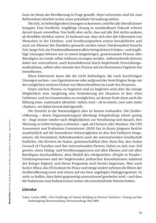 tions im Sinne der Bevölkerung in Frage gestellt. Abyei seinerseits wird bis zum
                                                                                           Referendum ohnehin weiter unter präsidialer Verwaltung stehen.
                                                                                                Die Zeit, zu befriedigenden Lösungen zu kommen, wird für alle überall immer
                                                                                           knapper. Eine friedliche, tragfähige Lösung in unmittelbarer Zukunft scheint
                                                                                           derzeit kaum vorstellbar. Das heißt aber nicht, dass auf alle Zeit nichts anderes
                                                                                           als Konflikte denkbar wären. Es bedeutet nur, dass sich eine alte Erkenntnis von
                                                                                           Menschen in der Friedens- und Versöhnungsarbeit erneut bewahrheitet und
                                                                                           auch zur Maxime des Handelns gemacht werden muss: Friedensarbeit braucht
                                                                                           Zeit, lange Zeit; ein Friedensabkommen allein bringt keinen Frieden – und tragfä-
                                                                                           hige Lösungen können nur in einem langwierigen, gemeinsamen Prozess aller
                                                                                           Beteiligten im Lande selbst mühsam errungen werden. Außenstehende können
                                                                                           dabei nur unterstützen, auch konsolidierend durch begleitende Entwicklungs-
                                                                                           maßnahmen, sollten aber niemals den Prozess auf ein bestimmtes Ergebnis hin
                                                                                           beeinflussen.
                                                                                                Diese Erkenntnis kann alle die nicht befriedigen, die nach kurzfristigen
                                                                                           Lösungen suchen – aus Eigeninteresse oder aufgrund der berechtigten Sorge um
                                                                                           den möglichen weiteren Verlust von Menschenleben im Laufe des Prozesses.
                                                                                                Einen solchen Prozess zu beginnen und zu begleiten wird aber die einzige
                                                                                           Möglichkeit sein, langfristig eine Veränderung der Situation in den «Drei
                                                                                           Gebieten» und im Gesamtsudan zu ermöglichen, an dessen Ende dann auch die
                                                                                           Bildung einer «nationalen Identität» stehen wird – ob in einem, zwei oder mehr
                                                                                           «Sudans», sei dabei einmal dahingestellt.
                                                                                                Die Einsicht in die Notwendigkeit aber ist bereits vorhanden. Die Zivilbe-
                                                                                           völkerung – deren Organisationsgrad allerdings kriegsbedingt relativ gering
                                                                                           ist – fragt immer wieder nach Möglichkeiten zur Versöhnung und danach, ihre
marina Peter Blue Nile, Nuba Mountains und Abyei: Drei Gebiete im Übergang – aber wohin?




                                                                                           Meinung zu Gehör bringen zu können – egal, ob Christen oder Muslime. Die CPA
                                                                                           Assessment and Evaluation Commission (2010) hat in ihrem jüngsten Bericht
                                                                                           ausdrücklich auf die besonderen Schwierigkeiten in den drei Gebieten hinge-
                                                                                           wiesen, die besonderer Aufmerksamkeit auch der internationalen Gesellschaft
                                                                                           bedürfen. Die Kirchen im Sudan, gemeinschaftlich über ihren Rat, den Sudan
                                                                                           Council of Churches und ihre internationalen Partner, haben es sich zum Ziel
                                                                                           gesetzt, einen Dialog- und Versöhnungsprozess auf allen Ebenen und mit allen
                                                                                           Beteiligten durchzuführen, dem Modell des erfolgreichen «People to People»-
                                                                                           Friedensprozesses und der begleitenden politischen Konsultationen während
                                                                                           des Krieges folgend, und dieses Programm auch bereits begonnen. Aber auch
                                                                                           Justice Africa, das US Institute for Peace und einige andere nehmen die Bitten der
                                                                                           Zivilbevölkerung ernst und setzen auf ein breit angelegtes Dialogprogramm. Es
                                                                                           steht zu hoffen, dass dabei gegenseitig unterstützend gearbeitet wird – und dass
                                                                                           die Sudanesen und Sudanesinnen immer die entscheidende Stimme haben.

                                                                                           literatur

                                                                                           Aalen, Lovise 2009, «The Challenge of Nation Building in Diverse Societies», Vortrag auf der
                                                                                               Sudantagung Hermannsburg, Hermannsburg, Mai 2009.



                                                                                                                                                                                    75
 