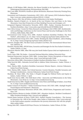 Albaqir, Al Afif Muktar 2009, «Identity, the Absent Variable in the Equitation», Vortrag auf der
    Sudantagung Hermannsburg, Hermannsburg, Mai 2009.
Akol, Lam 2009, SPLM/SPLA Inside an African Revolution, Khartoum University Printing Press,
    Khartoum.
Assessment and Evaluation Commission (AEC) 2010, «AEC January 2010 Evaluation Report»,
    http://www.aec-sudan.org/press.release.2010-01-13.html
Deng, Francis, 1995, War of Visions, Conflict of Identities in the Sudan, Washington
Ibrahim, Hamid el Bashir o.J., In Search of the Lost Wisdom: War and Peace in the Nuba
    Mountains. Grass Root Perspectives on Peace Building Processes and Strategies, o.O.
Integrated Regional Information Networks (IRIN) 2009, «Sudan: Growing discontent in
    Southern Kordofan», http://www.unhcr.org/refworld/docid/497050fd2c.html
Inter Africa Group / Centre for Policy Research and Dialogue (IAG/CPRD) 2007, Konferenzbe-
    richt und Beiträge, Conference on the Current Peace and Security Challenges in the Horn
    of Africa, Addis Ababa, März 2007.
International Crisis Group (ICG) 2008, «Sudan’s Southern Kordofan Problem: The Next
    Darfur?», Africa Report, no. 121, http://www.crisisgroup.org/home/index.cfm?id=5738
International Crisis Group (ICG) 2007, «Sudan: Breaking the Abyei Deadlock», Africa Briefing,
    Nr. 47, http://www.crisisgroup.org/home/index.cfm?id=5122
Johnson, Douglas 2007, The Root Causes of Sudan’s Civil Wars, The International African Insti-
    tute, Oxford et. al.
Khamier, Elwatiq 2008, «SPLM Vision, Scenarios and Strategies for the New Sudan’s Evolution»,
    Sudan Tribune, 12. Juni.
Khartoum Monitor 2006, «Blue Nile may join South Sudan if peace deal not implemented», 6.
    März.
Lesch, Anne 1998, The Sudan – Contested National Identities, Indiana University Press
National Democratic Institute (NDI) 2009, «Losing Hope: Citizen Perceptions of Peace and
    Reconciliation in the Three Areas», http://www.ndi.org/node/15366
News from Africa 2009, «Uncertainty in Sudan’s Southern Kordofan State», 11. Dezember.
Nuba Survival 2005, «Naivasha Accord Fails to Address Nuba Grievances», Sudan Tribune, 4.
    Januar.
Peter, Marina 2008, «Southern Kordofan Assessment Mission Report», internes Dokument,
    Sudan Focal Point Europe.
Peter, Marina 2009, «Sudan: The Critical Juncture. Current Situation, Possible Scenarios and
    Strategy Consideration», internes Dokument, Sudan Focal Point Europe.
Shurkian, M. Omer 2008, «The Nuba: A People’s Struggle for Political Niche and Equity in
    Sudan», Sudan Tribune, 1. April.
Small Arms Survey 2008, «The Drift Back to War – Insecurity and Militarisation in the Nuba
    Mountains», Issue Brief, no. 12, http://www.smallarmssurvey.org
Small Arms Survey 2009, «Supply and Demand, Arms Flows and Holdings in Sudan», Issue Brief,
    Nr. 15, http://www.smallarmssurvey.org
Sudan Council of Churches / Sudan Ecumenical Forum (SCC/SEF) 2009, «Kadugli People’s
    Forum Report and Statement», Khartoum.
                                                                                                   Sudan – Kein leichter Weg in die Zukunft




Sudan People’s Liberation Movement (SPLM) 1994, «SPLM Vision, Programme and Constitu-
    tion», o.O.
United Nations Mission in Sudan (UNMIS) 2007, «Situation Analysis», Resident Coordinator’s
    Office Southern Kordofan, http://tinyurl.com/ygfdpdm
United States Institute of Peace (USIP) 2010, «Sudan’s Popular Consultation – The Journey
    to Determine the «Will of the People» takes Sudan to Indonesia», http://www.usip.org/
    in-the-field/sudans-popular-consultation-the-journey-determine-the-will-the-people-
    takes-sudan-indon
Young, John 2007, «Sudan IGAD Peace Process: An Evaluation», Sudan Tribune, 30. Mai.




76
 
