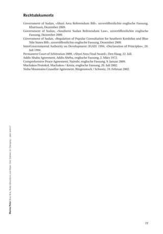 rechtsdokumente

                                                                                           Government of Sudan, «Abyei Area Referendum Bill», unveröffentlichte englische Fassung,
                                                                                               Khartoum, Dezember 2009.
                                                                                           Government of Sudan, «Southern Sudan Referendum Law», unveröffentlichte englische
                                                                                               Fassung, Dezember 2009.
                                                                                           Government of Sudan, «Regulation of Popular Consultation for Southern Kordofan and Blue
                                                                                               Nile States Bill», unveröffentlichte englische Fassung, Dezember 2009.
                                                                                           InterGovernmental Authority on Development (IGAD) 1994, «Declaration of Principles», 20.
                                                                                               Juli 1994.
                                                                                           Permanent Court of Arbitration 2009, «Abyei Area Final Award», Den Haag, 22. Juli.
                                                                                           Addis Ababa Agreement, Addis Abeba, englische Fassung, 2. März 1972.
                                                                                           Comprehensive Peace Agreement, Nairobi, englische Fassung, 9. Januar 2009.
                                                                                           Machakos Protokol, Machakos / Kenia, englische Fassung, 20. Juli 2002.
                                                                                           Nuba Mountains Ceasefire Agreement, Bürgenstock / Schweiz, 19. Februar 2002.
marina Peter Blue Nile, Nuba Mountains und Abyei: Drei Gebiete im Übergang – aber wohin?




                                                                                                                                                                                77
 