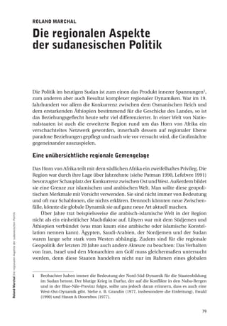 roland marchal

                                                                  die regionalen aspekte
                                                                  der sudanesischen Politik


                                                                  Die Politik im heutigen Sudan ist zum einen das Produkt innerer Spannungen1,
                                                                  zum anderen aber auch Resultat komplexer regionaler Dynamiken. War im 19.
                                                                  Jahrhundert vor allem die Konkurrenz zwischen dem Osmanischen Reich und
                                                                  dem erstarkenden Äthiopien bestimmend für die Geschicke des Landes, so ist
                                                                  das Beziehungsgeflecht heute sehr viel differenzierter. In einer Welt von Natio-
                                                                  nalstaaten ist auch die erweiterte Region rund um das Horn von Afrika ein
                                                                  verschachteltes Netzwerk geworden, innerhalb dessen auf regionaler Ebene
                                                                  paradoxe Beziehungen gepflegt und nach wie vor versucht wird, die Großmächte
                                                                  gegeneinander auszuspielen.

                                                                  eine unübersichtliche regionale gemengelage

                                                                  Das Horn von Afrika teilt mit dem südlichen Afrika ein zweifelhaftes Privileg. Die
                                                                  Region war durch ihre Lage über Jahrzehnte (siehe Patman 1990, Lefebvre 1991)
                                                                  bevorzugter Schauplatz der Konkurrenz zwischen Ost und West. Außerdem bildet
                                                                  sie eine Grenze zur islamischen und arabischen Welt. Man sollte diese geopoli-
                                                                  tischen Merkmale mit Vorsicht verwenden. Sie sind nicht immer von Bedeutung
                                                                  und oft nur Schablonen, die nichts erklären. Dennoch könnten neue Zwischen-
                                                                  fälle, könnte die globale Dynamik sie auf ganz neue Art aktuell machen.
                                                                       Über Jahre trat beispielsweise die arabisch-islamische Welt in der Region
roland marchal Die regionalen Aspekte der sudanesischen Politik




                                                                  nicht als ein einheitlicher Machtfaktor auf. Libyen war mit dem Südjemen und
                                                                  Äthiopien verbündet (was man kaum eine arabische oder islamische Konstel-
                                                                  lation nennen kann). Ägypten, Saudi-Arabien, der Nordjemen und der Sudan
                                                                  waren lange sehr stark vom Westen abhängig. Zudem sind für die regionale
                                                                  Geopolitik der letzten 20 Jahre auch andere Akteure zu beachten: Das Verhalten
                                                                  von Iran, Israel und den Monarchien am Golf muss gleichermaßen untersucht
                                                                  werden, denn diese Staaten handelten nicht nur im Rahmen eines globalen


                                                                  1   Beobachter haben immer die Bedeutung der Nord-Süd-Dynamik für die Staatenbildung
                                                                      im Sudan betont. Der blutige Krieg in Darfur, der auf die Konflikte in den Nuba-Bergen
                                                                      und in der Blue-Nile-Provinz folgte, sollte uns jedoch daran erinnern, dass es auch eine
                                                                      West-Ost-Dynamik gibt. Siehe z. B. Grandin (1977, insbesondere die Einleitung), Ewald
                                                                      (1990) und Hasan & Doornbos (1977).


                                                                                                                                                           79
 