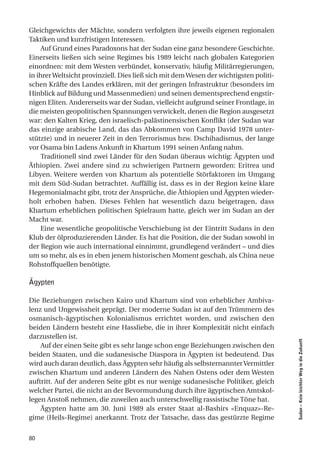 Gleichgewichts der Mächte, sondern verfolgten ihre jeweils eigenen regionalen
Taktiken und kurzfristigen Interessen.
     Auf Grund eines Paradoxons hat der Sudan eine ganz besondere Geschichte.
Einerseits ließen sich seine Regimes bis 1989 leicht nach globalen Kategorien
einordnen: mit dem Westen verbündet, konservativ, häufig Militärregierungen,
in ihrer Weltsicht provinziell. Dies ließ sich mit dem Wesen der wichtigsten politi-
schen Kräfte des Landes erklären, mit der geringen Infrastruktur (besonders im
Hinblick auf Bildung und Massenmedien) und seinen dementsprechend engstir-
nigen Eliten. Andererseits war der Sudan, vielleicht aufgrund seiner Frontlage, in
die meisten geopolitischen Spannungen verwickelt, denen die Region ausgesetzt
war: den Kalten Krieg, den israelisch-palästinensischen Konflikt (der Sudan war
das einzige arabische Land, das das Abkommen von Camp David 1978 unter-
stützte) und in neuerer Zeit in den Terrorismus bzw. Dschihadismus, der lange
vor Osama bin Ladens Ankunft in Khartum 1991 seinen Anfang nahm.
     Traditionell sind zwei Länder für den Sudan überaus wichtig: Ägypten und
Äthiopien. Zwei andere sind zu schwierigen Partnern geworden: Eritrea und
Libyen. Weitere werden von Khartum als potentielle Störfaktoren im Umgang
mit dem Süd-Sudan betrachtet. Auffällig ist, dass es in der Region keine klare
Hegemonialmacht gibt, trotz der Ansprüche, die Äthiopien und Ägypten wieder-
holt erhoben haben. Dieses Fehlen hat wesentlich dazu beigetragen, dass
Khartum erheblichen politischen Spielraum hatte, gleich wer im Sudan an der
Macht war.
     Eine wesentliche geopolitische Verschiebung ist der Eintritt Sudans in den
Klub der ölproduzierenden Länder. Es hat die Position, die der Sudan sowohl in
der Region wie auch international einnimmt, grundlegend verändert – und dies
um so mehr, als es in eben jenem historischen Moment geschah, als China neue
Rohstoffquellen benötigte.

Ägypten

Die Beziehungen zwischen Kairo und Khartum sind von erheblicher Ambiva-
lenz und Ungewissheit geprägt. Der moderne Sudan ist auf den Trümmern des
osmanisch-ägyptischen Kolonialismus errichtet worden, und zwischen den
beiden Ländern besteht eine Hassliebe, die in ihrer Komplexität nicht einfach
darzustellen ist.
                                                                                       Sudan – Kein leichter Weg in die Zukunft




    Auf der einen Seite gibt es sehr lange schon enge Beziehungen zwischen den
beiden Staaten, und die sudanesische Diaspora in Ägypten ist bedeutend. Das
wird auch daran deutlich, dass Ägypten sehr häufig als selbsternannter Vermittler
zwischen Khartum und anderen Ländern des Nahen Ostens oder dem Westen
auftritt. Auf der anderen Seite gibt es nur wenige sudanesische Politiker, gleich
welcher Partei, die nicht an der Bevormundung durch ihre ägyptischen Amtskol-
legen Anstoß nehmen, die zuweilen auch unterschwellig rassistische Töne hat.
    Ägypten hatte am 30. Juni 1989 als erster Staat al-Bashirs «Enquaz»-Re-
gime (Heils-Regime) anerkannt. Trotz der Tatsache, dass das gestürzte Regime


80
 