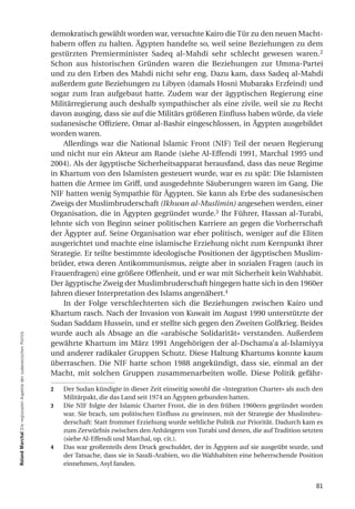 demokratisch gewählt worden war, versuchte Kairo die Tür zu den neuen Macht-
                                                                  habern offen zu halten. Ägypten handelte so, weil seine Beziehungen zu dem
                                                                  gestürzten Premierminister Sadeq al-Mahdi sehr schlecht gewesen waren. 2
                                                                  Schon aus historischen Gründen waren die Beziehungen zur Umma-Partei
                                                                  und zu den Erben des Mahdi nicht sehr eng. Dazu kam, dass Sadeq al-Mahdi
                                                                  außerdem gute Beziehungen zu Libyen (damals Hosni Mubaraks Erzfeind) und
                                                                  sogar zum Iran aufgebaut hatte. Zudem war der ägyptischen Regierung eine
                                                                  Militärregierung auch deshalb sympathischer als eine zivile, weil sie zu Recht
                                                                  davon ausging, dass sie auf die Militärs größeren Einfluss haben würde, da viele
                                                                  sudanesische Offiziere, Omar al-Bashir eingeschlossen, in Ägypten ausgebildet
                                                                  worden waren.
                                                                      Allerdings war die National Islamic Front (NIF) Teil der neuen Regierung
                                                                  und nicht nur ein Akteur am Rande (siehe Al-Effendi 1991, Marchal 1995 und
                                                                  2004). Als der ägyptische Sicherheitsapparat herausfand, dass das neue Regime
                                                                  in Khartum von den Islamisten gesteuert wurde, war es zu spät: Die Islamisten
                                                                  hatten die Armee im Griff, und ausgedehnte Säuberungen waren im Gang. Die
                                                                  NIF hatten wenig Sympathie für Ägypten. Sie kann als Erbe des sudanesischen
                                                                  Zweigs der Muslimbruderschaft (Ikhwan al-Muslimin) angesehen werden, einer
                                                                  Organisation, die in Ägypten gegründet wurde.3 Ihr Führer, Hassan al-Turabi,
                                                                  lehnte sich von Beginn seiner politischen Karriere an gegen die Vorherrschaft
                                                                  der Ägypter auf. Seine Organisation war eher politisch, weniger auf die Eliten
                                                                  ausgerichtet und machte eine islamische Erziehung nicht zum Kernpunkt ihrer
                                                                  Strategie. Er teilte bestimmte ideologische Positionen der ägyptischen Muslim-
                                                                  brüder, etwa deren Antikommunismus, zeigte aber in sozialen Fragen (auch in
                                                                  Frauenfragen) eine größere Offenheit, und er war mit Sicherheit kein Wahhabit.
                                                                  Der ägyptische Zweig der Muslimbruderschaft hingegen hatte sich in den 1960er
                                                                  Jahren dieser Interpretation des Islams angenähert.4
                                                                      In der Folge verschlechterten sich die Beziehungen zwischen Kairo und
                                                                  Khartum rasch. Nach der Invasion von Kuwait im August 1990 unterstützte der
                                                                  Sudan Saddam Hussein, und er stellte sich gegen den Zweiten Golfkrieg. Beides
                                                                  wurde auch als Absage an die «arabische Solidarität» verstanden. Außerdem
roland marchal Die regionalen Aspekte der sudanesischen Politik




                                                                  gewährte Khartum im März 1991 Angehörigen der al-Dschama’a al-Islamiyya
                                                                  und anderer radikaler Gruppen Schutz. Diese Haltung Khartums konnte kaum
                                                                  überraschen. Die NIF hatte schon 1988 angekündigt, dass sie, einmal an der
                                                                  Macht, mit solchen Gruppen zusammenarbeiten wolle. Diese Politik gefähr-

                                                                  2   Der Sudan kündigte in dieser Zeit einseitig sowohl die «Integration Charter» als auch den
                                                                      Militärpakt, die das Land seit 1974 an Ägypten gebunden hatten.
                                                                  3   Die NIF folgte der Islamic Charter Front, die in den frühen 1960ern gegründet worden
                                                                      war. Sie brach, um politischen Einfluss zu gewinnen, mit der Strategie der Muslimbru-
                                                                      derschaft: Statt frommer Erziehung wurde weltliche Politik zur Priorität. Dadurch kam es
                                                                      zum Zerwürfnis zwischen den Anhängern von Turabi und denen, die auf Tradition setzten
                                                                      (siehe Al-Effendi und Marchal, op. cit.).
                                                                  4   Das war großenteils dem Druck geschuldet, der in Ägypten auf sie ausgeübt wurde, und
                                                                      der Tatsache, dass sie in Saudi-Arabien, wo die Wahhabiten eine beherrschende Position
                                                                      einnehmen, Asyl fanden.


                                                                                                                                                            81
 