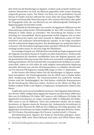 dete nicht nur die Beziehungen zu Ägypten, sondern auch zu Saudi-Arabien und
anderen Monarchien am Golf, die Khartum gegenüber nicht immer feindselig
eingestellt gewesen waren. Der Führer von Katar war ein persönlicher Freund
Hassan al-Turabis und bot während der ersten Jahre des Enqaz-Regimes Öllie-
ferungen und finanzielle Unterstützung an. Den meisten Herrschern aber gefiel
die Propaganda nicht, die von Khartum aus mit stillschweigender Duldung der
Regierung gegen sie betrieben wurde.
     Der Tiefpunkt der Beziehungen war erreicht, als ägyptische Militante mit der
Unterstützung sudanesischer Sicherheitskräfte im Juni 1995 versuchten, Hosni
Mubarak in Addis Abeba zu ermorden.5 Die Verwicklung des Sudans in den
Anschlag war unzweifelhaft. Dieser gravierende Vorfall ereignete sich zu einer
Zeit, als Osama bin Laden und seine Freunde in Afghanistan schon im Visier
westlicher und arabischer Sicherheitsdienste standen. In der Folge entschloss
sich die sudanesische Regierung dann, ihre Beziehungen zur arabischen Welt zu
verbessern. Die Normalisierung begann bald, nachdem 1996 die UN-Sanktionen
verhängt worden waren: Es war eine Frage des Überlebens.
     Ein wichtiges Ereignis war 1999 die Krise innerhalb der Regierungspartei und
der folgende Ausschluss Hassan al-Turabis von allen Staatsämtern. Turabi wurde
zum Sündenbock für sämtliche zweifelhaften Taten des Regimes gemacht, und
die geschwächte Führung musste über Nacht eine wesentlich realitätsgerechtere
Haltung einnehmen. Die herrschende Elite normalisierte ihr Verhältnis zur arabi-
schen Welt, indem sie sich selbst als stark religiöse nationalistische Regierung
darstellte, die bereit war, mit den USA Kompromisse zu schließen (die Kontakte
zur CIA und zum FBI begannen Anfang 2000, lange vor dem 11. September).
     In den letzten zehn Jahren haben sich die Beziehungen zu Ägypten weitge-
hend normalisiert. Die Friedensgespräche mit der SPLM und zu Darfur haben
diese Annäherung befördert. Die Zusammenarbeit hat praktische Gründe:
Erstens wird die Unabhängigkeit des Süd-Sudans erhebliche Konsequenzen
für die Verteilung des Nilwassers haben. Zweitens ist die Allianz ein Weg, den
Einfluss anderer Kräfte in der Region zu begrenzen, beispielsweise Libyens oder
Katars.
     Es geht aber auch um wirtschaftliche Interessen. Dem Egyptian State Informa-
tion Service (2009) zufolge hatten ägyptische Importe aus dem Sudan 2008 einen
Wert von 31,6 Millionen US-Dollar, 2007 waren es 40,3 Millionen US-Dollar. Die
ägyptischen Investitionen im Sudan erreichten 2008 2,5 Milliarden US-Dollar,
                                                                                    Sudan – Kein leichter Weg in die Zukunft




2002 waren es nur 82 Millionen. Unter den arabischen Länder, die im Sudan
investieren, ist Ägypten damit die Nummer drei. Sudanesische Investitionen in
Ägypten werden ihrerseits für 2008 auf 197,2 Millionen US-Dollar geschätzt. Die
ägyptischen Investitionen im Sudan entfallen auf die folgenden Bereiche: Indus-
trie 70,5 Prozent, Dienstleistungen 28,4 Prozent, Landwirtschaft 1,1 Prozent.
     Jahrzehntelang hatte Ägypten den Krieg im Süd-Sudan geleugnet. Dann,
im November 2008, reiste Hosni Mubarak nach Juba, und SPLM-Führer Salva

5    Die beste Darstellung findet sich in Africa Confidential vom 7. Juli 1995.


82
 