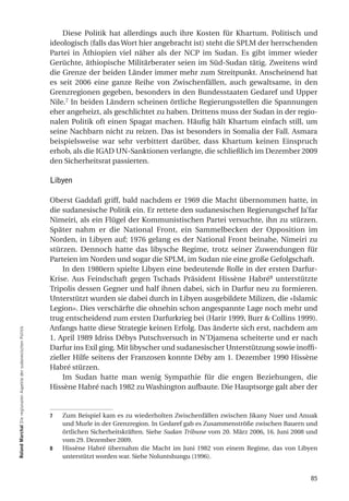 Diese Politik hat allerdings auch ihre Kosten für Khartum. Politisch und
                                                                  ideologisch (falls das Wort hier angebracht ist) steht die SPLM der herrschenden
                                                                  Partei in Äthiopien viel näher als der NCP im Sudan. Es gibt immer wieder
                                                                  Gerüchte, äthiopische Militärberater seien im Süd-Sudan tätig. Zweitens wird
                                                                  die Grenze der beiden Länder immer mehr zum Streitpunkt. Anscheinend hat
                                                                  es seit 2006 eine ganze Reihe von Zwischenfällen, auch gewaltsame, in den
                                                                  Grenzregionen gegeben, besonders in den Bundesstaaten Gedaref und Upper
                                                                  Nile.7 In beiden Ländern scheinen örtliche Regierungsstellen die Spannungen
                                                                  eher angeheizt, als geschlichtet zu haben. Drittens muss der Sudan in der regio-
                                                                  nalen Politik oft einen Spagat machen. Häufig hält Khartum einfach still, um
                                                                  seine Nachbarn nicht zu reizen. Das ist besonders in Somalia der Fall. Asmara
                                                                  beispielsweise war sehr verbittert darüber, dass Khartum keinen Einspruch
                                                                  erhob, als die IGAD UN-Sanktionen verlangte, die schließlich im Dezember 2009
                                                                  den Sicherheitsrat passierten.

                                                                  Libyen

                                                                  Oberst Gaddafi griff, bald nachdem er 1969 die Macht übernommen hatte, in
                                                                  die sudanesische Politik ein. Er rettete den sudanesischen Regierungschef Ja’far
                                                                  Nimeiri, als ein Flügel der Kommunistischen Partei versuchte, ihn zu stürzen.
                                                                  Später nahm er die National Front, ein Sammelbecken der Opposition im
                                                                  Norden, in Libyen auf; 1976 gelang es der National Front beinahe, Nimeiri zu
                                                                  stürzen. Dennoch hatte das libysche Regime, trotz seiner Zuwendungen für
                                                                  Parteien im Norden und sogar die SPLM, im Sudan nie eine große Gefolgschaft.
                                                                      In den 1980ern spielte Libyen eine bedeutende Rolle in der ersten Darfur-
                                                                  Krise. Aus Feindschaft gegen Tschads Präsident Hissène Habré8 unterstützte
                                                                  Tripolis dessen Gegner und half ihnen dabei, sich in Darfur neu zu formieren.
                                                                  Unterstützt wurden sie dabei durch in Libyen ausgebildete Milizen, die «Islamic
                                                                  Legion». Dies verschärfte die ohnehin schon angespannte Lage noch mehr und
                                                                  trug entscheidend zum ersten Darfurkrieg bei (Harir 1999, Burr & Collins 1999).
                                                                  Anfangs hatte diese Strategie keinen Erfolg. Das änderte sich erst, nachdem am
roland marchal Die regionalen Aspekte der sudanesischen Politik




                                                                  1. April 1989 Idriss Débys Putschversuch in N’Djamena scheiterte und er nach
                                                                  Darfur ins Exil ging. Mit libyscher und sudanesischer Unterstützung sowie inoffi-
                                                                  zieller Hilfe seitens der Franzosen konnte Déby am 1. Dezember 1990 Hissène
                                                                  Habré stürzen.
                                                                      Im Sudan hatte man wenig Sympathie für die engen Beziehungen, die
                                                                  Hissène Habré nach 1982 zu Washington aufbaute. Die Hauptsorge galt aber der


                                                                  7   Zum Beispiel kam es zu wiederholten Zwischenfällen zwischen Jikany Nuer und Anuak
                                                                      und Murle in der Grenzregion. In Gedaref gab es Zusammenströße zwischen Bauern und
                                                                      örtlichen Sicherheitskräften. Siehe Sudan Tribune vom 20. März 2006, 16. Juni 2008 und
                                                                      vom 29. Dezember 2009.
                                                                  8   Hissène Habré übernahm die Macht im Juni 1982 von einem Regime, das von Libyen
                                                                      unterstützt worden war. Siehe Noluntshungu (1996).


                                                                                                                                                         85
 
