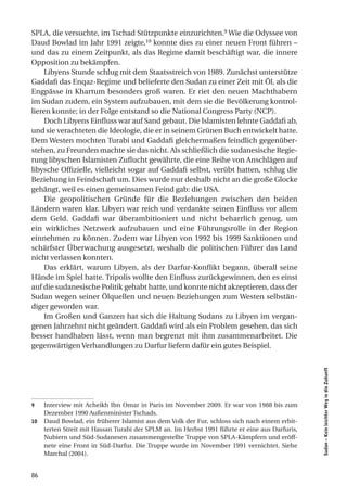 SPLA, die versuchte, im Tschad Stützpunkte einzurichten.9 Wie die Odyssee von
Daud Bowlad im Jahr 1991 zeigte,10 konnte dies zu einer neuen Front führen –
und das zu einem Zeitpunkt, als das Regime damit beschäftigt war, die innere
Opposition zu bekämpfen.
    Libyens Stunde schlug mit dem Staatsstreich von 1989. Zunächst unterstütze
Gaddafi das Enqaz-Regime und belieferte den Sudan zu einer Zeit mit Öl, als die
Engpässe in Khartum besonders groß waren. Er riet den neuen Machthabern
im Sudan zudem, ein System aufzubauen, mit dem sie die Bevölkerung kontrol-
lieren konnte; in der Folge entstand so die National Congress Party (NCP).
    Doch Libyens Einfluss war auf Sand gebaut. Die Islamisten lehnte Gaddafi ab,
und sie verachteten die Ideologie, die er in seinem Grünen Buch entwickelt hatte.
Dem Westen mochten Turabi und Gaddafi gleichermaßen feindlich gegenüber-
stehen, zu Freunden machte sie das nicht. Als schließlich die sudanesische Regie-
rung libyschen Islamisten Zuflucht gewährte, die eine Reihe von Anschlägen auf
libysche Offizielle, vielleicht sogar auf Gaddafi selbst, verübt hatten, schlug die
Beziehung in Feindschaft um. Dies wurde nur deshalb nicht an die große Glocke
gehängt, weil es einen gemeinsamen Feind gab: die USA.
    Die geopolitischen Gründe für die Beziehungen zwischen den beiden
Ländern waren klar. Libyen war reich und verdankte seinen Einfluss vor allem
dem Geld. Gaddafi war überambitioniert und nicht beharrlich genug, um
ein wirkliches Netzwerk aufzubauen und eine Führungsrolle in der Region
einnehmen zu können. Zudem war Libyen von 1992 bis 1999 Sanktionen und
schärfster Überwachung ausgesetzt, weshalb die politischen Führer das Land
nicht verlassen konnten.
    Das erklärt, warum Libyen, als der Darfur-Konflikt begann, überall seine
Hände im Spiel hatte. Tripolis wollte den Einfluss zurückgewinnen, den es einst
auf die sudanesische Politik gehabt hatte, und konnte nicht akzeptieren, dass der
Sudan wegen seiner Ölquellen und neuen Beziehungen zum Westen selbstän-
diger geworden war.
    Im Großen und Ganzen hat sich die Haltung Sudans zu Libyen im vergan-
genen Jahrzehnt nicht geändert. Gaddafi wird als ein Problem gesehen, das sich
besser handhaben lässt, wenn man begrenzt mit ihm zusammenarbeitet. Die
gegenwärtigen Verhandlungen zu Darfur liefern dafür ein gutes Beispiel.
                                                                                                Sudan – Kein leichter Weg in die Zukunft




9    Interview mit Acheikh Ibn Omar in Paris im November 2009. Er war von 1988 bis zum
     Dezember 1990 Außenminister Tschads.
10   Daud Bowlad, ein früherer Islamist aus dem Volk der Fur, schloss sich nach einem erbit-
     terten Streit mit Hassan Turabi der SPLM an. Im Herbst 1991 führte er eine aus Darfuris,
     Nubiern und Süd-Sudanesen zusammengestellte Truppe von SPLA-Kämpfern und eröff-
     nete eine Front in Süd-Darfur. Die Truppe wurde im November 1991 vernichtet. Siehe
     Marchal (2004).


86
 