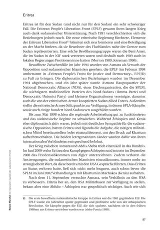 Eritrea

                                                                  Eritrea ist für den Sudan (und nicht nur für den Sudan) ein sehr schwieriger
                                                                  Fall. Die Eritrean People’s Liberation Front (EPLF) gewann ihren langen Krieg
                                                                  auch dank sudanesischer Unterstützung. Nach 1991 verschlechterten sich die
                                                                  Beziehungen jedoch rasch. Die neue eritreische Regierung fürchtete, Elemente
                                                                  der Eritrean Liberation Front11 könnten sich neu formieren und eine Beteiligung
                                                                  an der Macht fordern, da sie Bewohner des Flachlandes nahe der Grenze zum
                                                                  Sudan repräsentierten. Eine solche Bevölkerungsgruppe waren die Beni Amer,
                                                                  die im Sudan in der NIF stark vertreten waren und deshalb nach 1989 auch in
                                                                  lokalen Regierungen Positionen inne hatten (Morton 1989, Joireman 1996).
                                                                      Bewaffnete Zwischenfälle im Jahr 1994 wurden von Asmara als Versuch der
                                                                  Opposition und sudanesischer Islamisten gesehen, die EPLF (im Februar 1994
                                                                  umbenannt in «Eritrean People’s Front for Justice and Democracy», EPFJD)
                                                                  zu Fall zu bringen. Die diplomatischen Beziehungen wurden im Dezember
                                                                  1994 abgebrochen, und ein Jahr später wurde Asmara Hauptquartier der
                                                                  National Democratic Alliance (NDA), einer Dachorganisation, die die SPLM,
                                                                  die wichtigsten traditionellen Parteien des Nord-Sudans (Umma-Partei und
                                                                  Democratic Unionist Party) und kleinere Organisationen vereinigte, darunter
                                                                  auch die von der eritreischen Armee kooptierten Sudan Allied Forces. Außerdem
                                                                  stellte die eritreische Armee Stützpunkte zur Verfügung, in denen SPLA-Kämpfer
                                                                  sowie auch einige hundert Nord-Sudanesen ausgebildet wurden.
                                                                      Bis zum Mai 1998 schien die regionale Arbeitsteilung gut zu funktionieren
                                                                  und das sudanesische Regime zu schwächen. Während Äthiopien und Kenia
                                                                  eher diplomatisch aktiv waren, jedoch mit deutlicher Sympathie für die sudane-
                                                                  sische Opposition, hatten Eritrea und Uganda die Aufgabe, die nötigen militäri-
                                                                  schen Mittel bereitzustellen (oder einzuschleusen), um den Druck auf Khartum
                                                                  aufrechtzuerhalten. Die beiden letztgenannten Länder wurden dafür von ihren
                                                                  internationalen Verbündeten entsprechend belohnt.
                                                                      Der Krieg zwischen Asmara und Addis Abeba trieb einen Keil in das Bündnis.
                                                                  Im Juni 2000 verlor Eritrea den Kampf gegen Äthiopien und musste im Dezember
roland marchal Die regionalen Aspekte der sudanesischen Politik




                                                                  2000 das Friedensabkommen von Algier unterzeichnen. Zudem verloren die
                                                                  Anstrengungen, die sudanesischen Islamisten einzudämmen, immer mehr an
                                                                  strategischem Wert, da diese bereits mit den USA Gespräche führten. Dass Eritrea
                                                                  an Status verloren hatte, ließ sich nicht mehr leugnen, auch schon bevor die
                                                                  SPLM im Juni 2002 Verhandlungen mit Khartum in Machakos (Kenia) aufnahm.
                                                                      Nach dem 11. September versuchte Asmara, sein Verhältnis zu den USA
                                                                  zu verbessern. Eritrea bot an, den USA Militärbasen zur Verfügung zu stellen,
                                                                  bekam aber eine Abfuhr – Äthiopien war geopolitisch wichtiger. Auch wie sich


                                                                  11   Die erste bewaffnete nationalistische Gruppe in Eritrea war die 1961 gegründete ELF. Die
                                                                       EPLF wurde ein Jahrzehnt später gegründet und profitierte sehr von der äthiopischen
                                                                       Revolution. Sie kämpfte gegen die ELF, die sich spaltete, nachdem sie in den frühen
                                                                       1980ern aus Eritrea vertrieben worden war (siehe Poscia 1989).


                                                                                                                                                            87
 