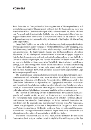 VorWort




          Zum Ende der im Comprehensive Peace Agreement (CPA) vorgesehenen, auf
          sechs Jahre angelegten Übergangszeit befindet sich der Sudan einmal mehr am
          Rande einer Krise. Die Wahlen im April 2010 – die ersten seit 24 Jahren – haben
          den Anspruch auf demokratische Teilhabe nur sehr begrenzt einlösen können.
          Zugleich sehen viele Beobachter in den Wahlen nichts als ein Vorspiel für die
          Volksabstimmung über den zukünftigen Status des Süd-Sudan, die für Anfang
          2011 angesetzt ist.
               Sowohl die Wahlen als auch die Volksabstimmung finden gegen Ende einer
          Übergangszeit statt, deren wichtigstes Merkmal Stillstand, nicht Übergang, war.
          Die Umsetzung des CPA hat sich immer wieder verzögert, und die Unterzeichner
          des Abkommens – die Regierung des Sudans und die Sudan’s People Liberation
          Movement (SPLM) – bringen sich weiterhin nur Misstrauen entgegen. Insgesamt
          hat das Friedensabkommen den demokratischen Wandel nur wenig befördert,
          und es ist ihm nicht gelungen, die Einheit des Landes für beide Seiten attraktiv
          zu machen. Politische Spannungen im Vorfeld der Wahlen haben stattdessen
          gezeigt, dass alte Streitigkeiten weiter bestehen und dass die Volksabstimmung
          im Süden die Probleme des Landes nicht lösen, sondern lediglich ändern wird.
          Ein erneuter Ausbruch der Gewalt erscheint in dieser sehr angespannten Lage
          keineswegs ausgeschlossen.
               Die internationale Gemeinschaft muss sich mit diesen Entwicklungen ausei-
          nandersetzen und vorbereitet sein, wenn sie einen Rückfall des Sudans in den
          Bürgerkrieg verhindern will. Doch die Perspektive über 2011 hinaus wird in der
          öffentlichen Debatte wie im diplomatischen Tagesgeschäft weiterhin vernachläs-
          sigt. Dass sich die Geschehnisse der kommenden Jahre nicht im Detail vorhersehen
          lassen, ist offensichtlich. Dennoch ist es möglich, Szenarien zu entwerfen und die
          politischen Wahlmöglichkeiten der unterschiedlichen Akteure aufzuzeigen.
               Die Heinrich-Böll-Stiftung arbeitet mit Partnern aus der sudanesischen Zivil-
          gesellschaft sowohl vor Ort als auch im deutschen und europäischen Kontext.
          Der vorliegende Band ist ein Ergebnis dieser Arbeit. Er liefert Hintergrundinfor-
          mationen zu den aktuellen Entwicklungen im Sudan und stellt Szenarien vor,
          mit denen sich die internationale Gemeinschaft befassen muss. Wir freuen uns,
          dass es uns gelungen ist, dafür eine außergewöhnliche Gruppe von Autorinnen
          und Autoren zu gewinnen. Die Kapitel in diesem Band verweisen auf ihre unter-
          schiedlichen Hintergründe und Sichtweisen, zeigen aber auch, dass sie alle vor
          allem eines wollen: einen demokratischen, friedlichen Sudan.
               Im ersten Teil zeichnet Alex de Waal nach, welche Faktoren die Politik im
Vorwort




          Sudan dauerhaft prägen, und er entwirft mögliche Entwicklungswege für das


                                                                                          7
 